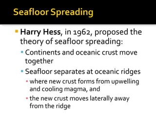 Harry Hess , in 1962, proposed the theory of seafloor spreading: Continents and oceanic crust move together Seafloor separates at oceanic ridges where new crust forms from upwelling and cooling magma, and the new crust moves laterally away from the ridge 