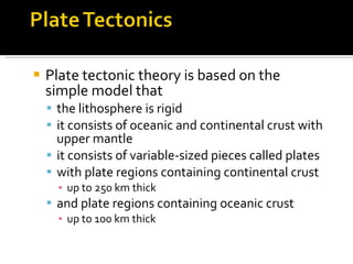 Plate tectonic theory is based on the simple model that the lithosphere is rigid it consists of oceanic and continental crust with upper mantle it consists of variable-sized pieces called plates  with plate regions containing continental crust  up to 250 km thick and plate regions containing oceanic crust  up to 100 km thick 