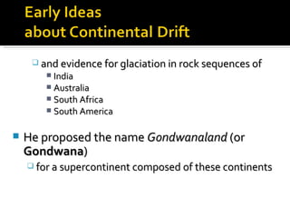 and evidence for glaciation in rock sequences of  India Australia South Africa  South America He proposed the name  Gondwanaland  (or  Gondwana )  for a supercontinent composed of these continents 