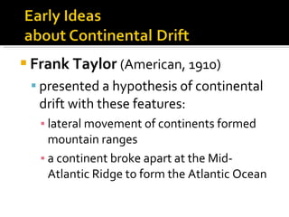 Frank Taylor   (American, 1910)   presented a hypothesis of continental drift with these features: lateral movement of continents formed mountain ranges a continent broke apart at the Mid-Atlantic Ridge to form the Atlantic Ocean 