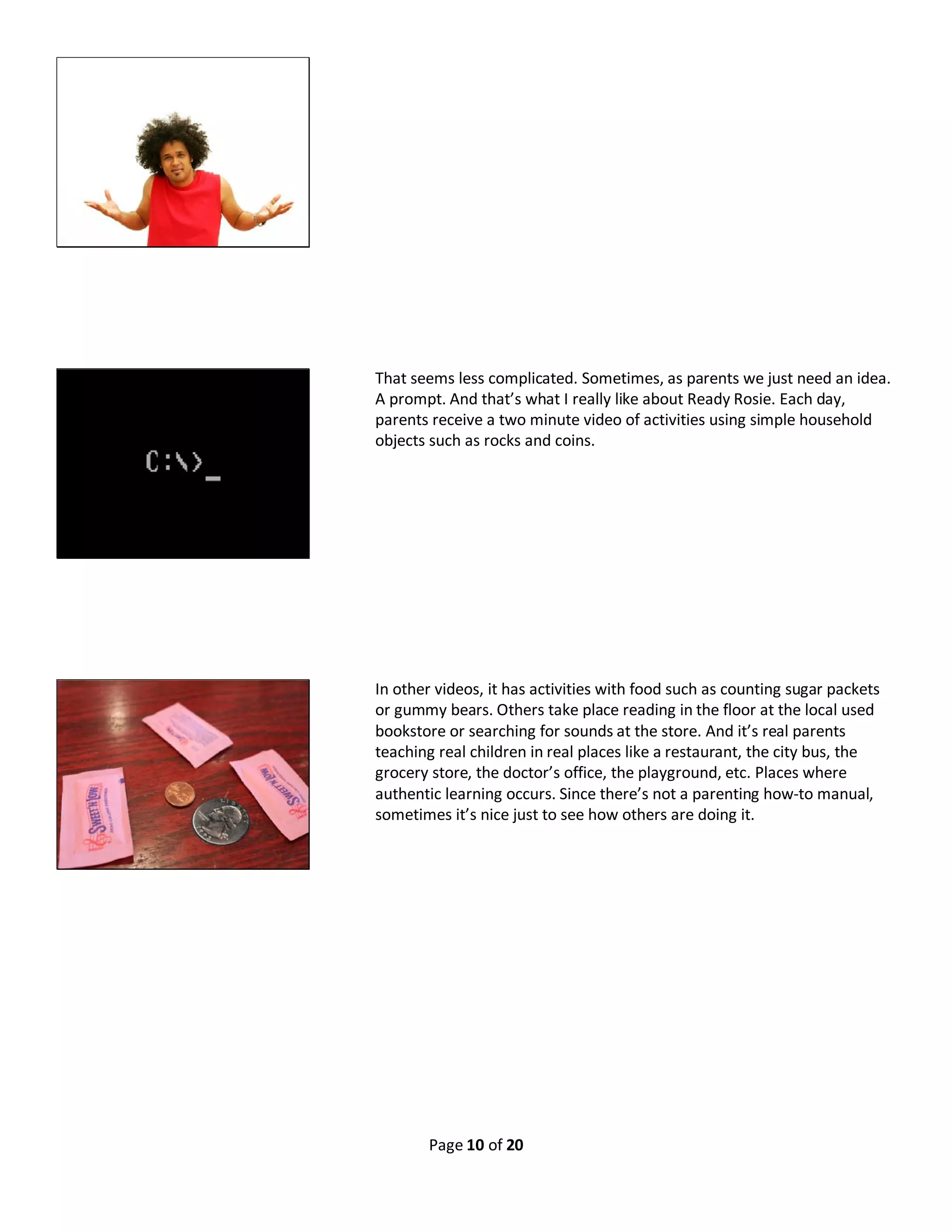 Page 10 of 20
That seems less complicated. Sometimes, as parents we just need an idea.
A prompt. And that’s what I really like about Ready Rosie. Each day,
parents receive a two minute video of activities using simple household
objects such as rocks and coins.
In other videos, it has activities with food such as counting sugar packets
or gummy bears. Others take place reading in the floor at the local used
bookstore or searching for sounds at the store. And it’s real parents
teaching real children in real places like a restaurant, the city bus, the
grocery store, the doctor’s office, the playground, etc. Places where
authentic learning occurs. Since there’s not a parenting how-to manual,
sometimes it’s nice just to see how others are doing it.
 
