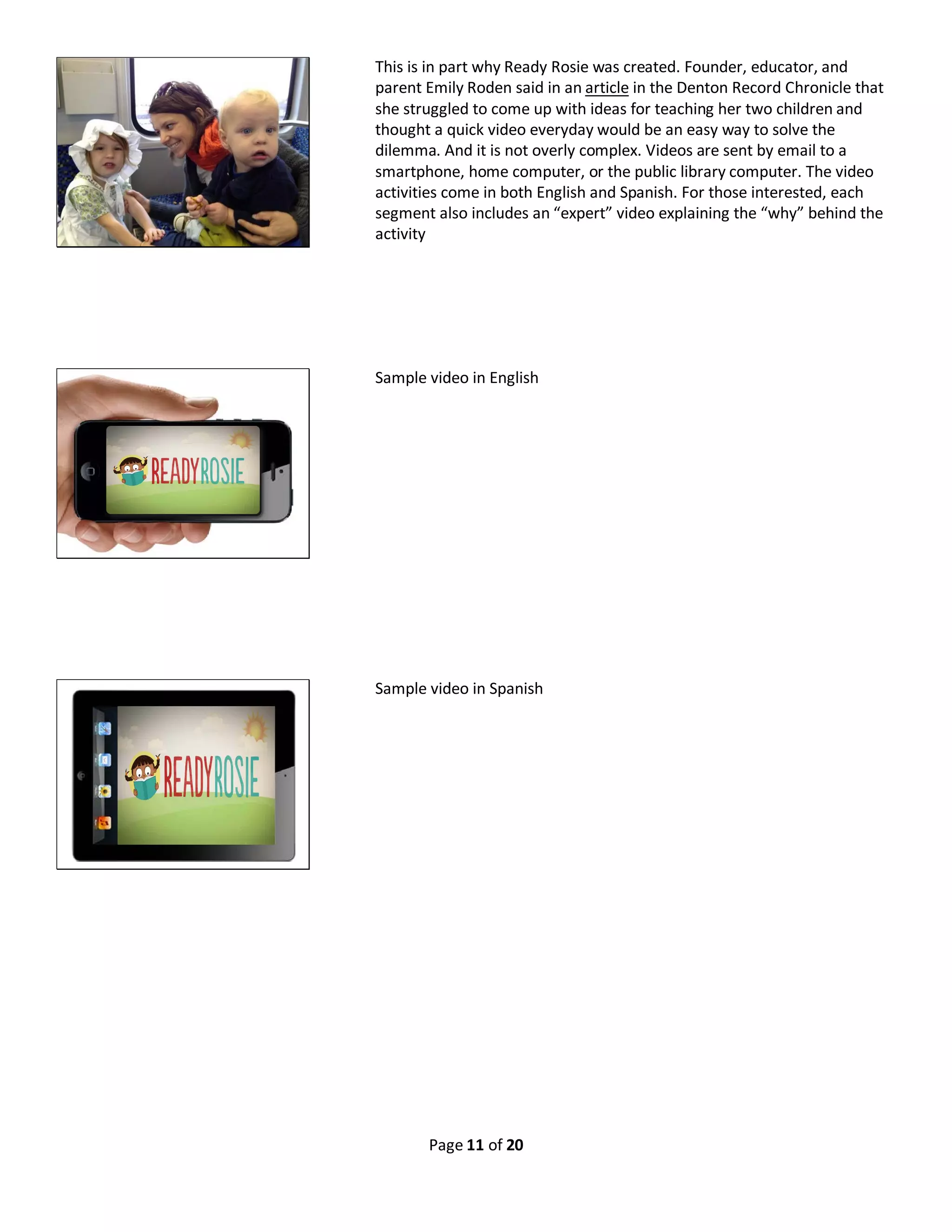 Page 11 of 20
This is in part why Ready Rosie was created. Founder, educator, and
parent Emily Roden said in an article in the Denton Record Chronicle that
she struggled to come up with ideas for teaching her two children and
thought a quick video everyday would be an easy way to solve the
dilemma. And it is not overly complex. Videos are sent by email to a
smartphone, home computer, or the public library computer. The video
activities come in both English and Spanish. For those interested, each
segment also includes an “expert” video explaining the “why” behind the
activity
Sample video in English
Sample video in Spanish
 