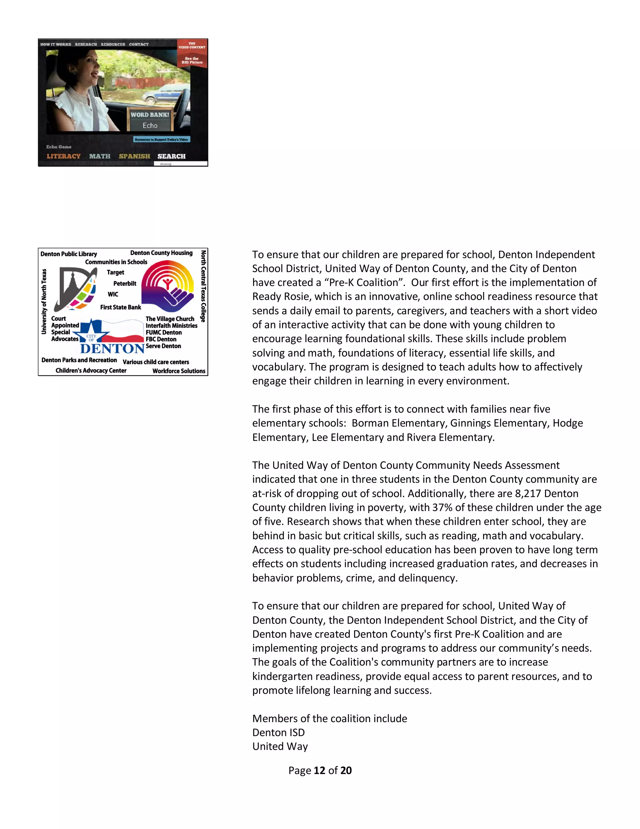 Page 12 of 20
To ensure that our children are prepared for school, Denton Independent
School District, United Way of Denton County, and the City of Denton
have created a “Pre-K Coalition”. Our first effort is the implementation of
Ready Rosie, which is an innovative, online school readiness resource that
sends a daily email to parents, caregivers, and teachers with a short video
of an interactive activity that can be done with young children to
encourage learning foundational skills. These skills include problem
solving and math, foundations of literacy, essential life skills, and
vocabulary. The program is designed to teach adults how to affectively
engage their children in learning in every environment.
The first phase of this effort is to connect with families near five
elementary schools: Borman Elementary, Ginnings Elementary, Hodge
Elementary, Lee Elementary and Rivera Elementary.
The United Way of Denton County Community Needs Assessment
indicated that one in three students in the Denton County community are
at-risk of dropping out of school. Additionally, there are 8,217 Denton
County children living in poverty, with 37% of these children under the age
of five. Research shows that when these children enter school, they are
behind in basic but critical skills, such as reading, math and vocabulary.
Access to quality pre-school education has been proven to have long term
effects on students including increased graduation rates, and decreases in
behavior problems, crime, and delinquency.
To ensure that our children are prepared for school, United Way of
Denton County, the Denton Independent School District, and the City of
Denton have created Denton County's first Pre-K Coalition and are
implementing projects and programs to address our community’s needs.
The goals of the Coalition's community partners are to increase
kindergarten readiness, provide equal access to parent resources, and to
promote lifelong learning and success.
Members of the coalition include
Denton ISD
United Way
 