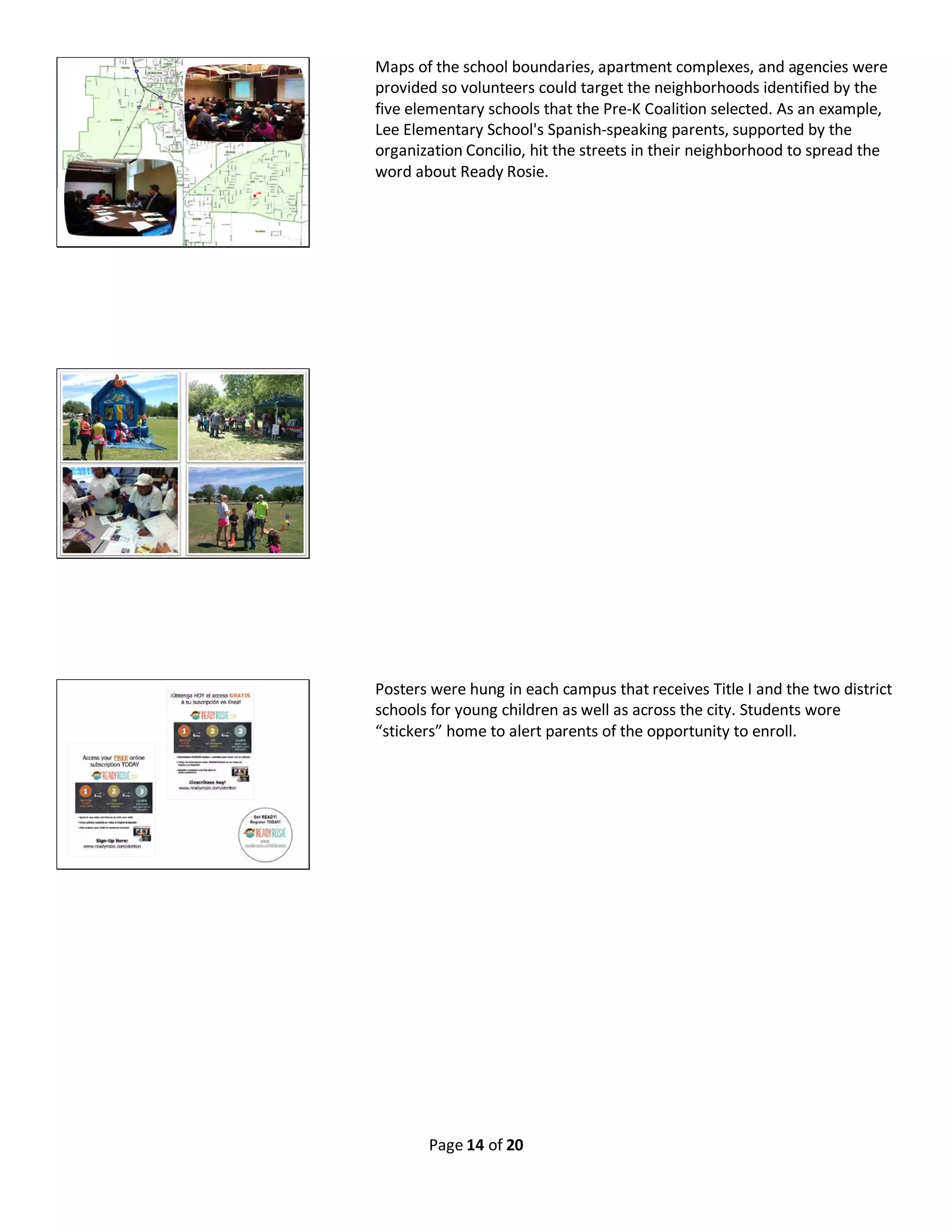 Page 14 of 20
Maps of the school boundaries, apartment complexes, and agencies were
provided so volunteers could target the neighborhoods identified by the
five elementary schools that the Pre-K Coalition selected. As an example,
Lee Elementary School's Spanish-speaking parents, supported by the
organization Concilio, hit the streets in their neighborhood to spread the
word about Ready Rosie.
Posters were hung in each campus that receives Title I and the two district
schools for young children as well as across the city. Students wore
“stickers” home to alert parents of the opportunity to enroll.
 