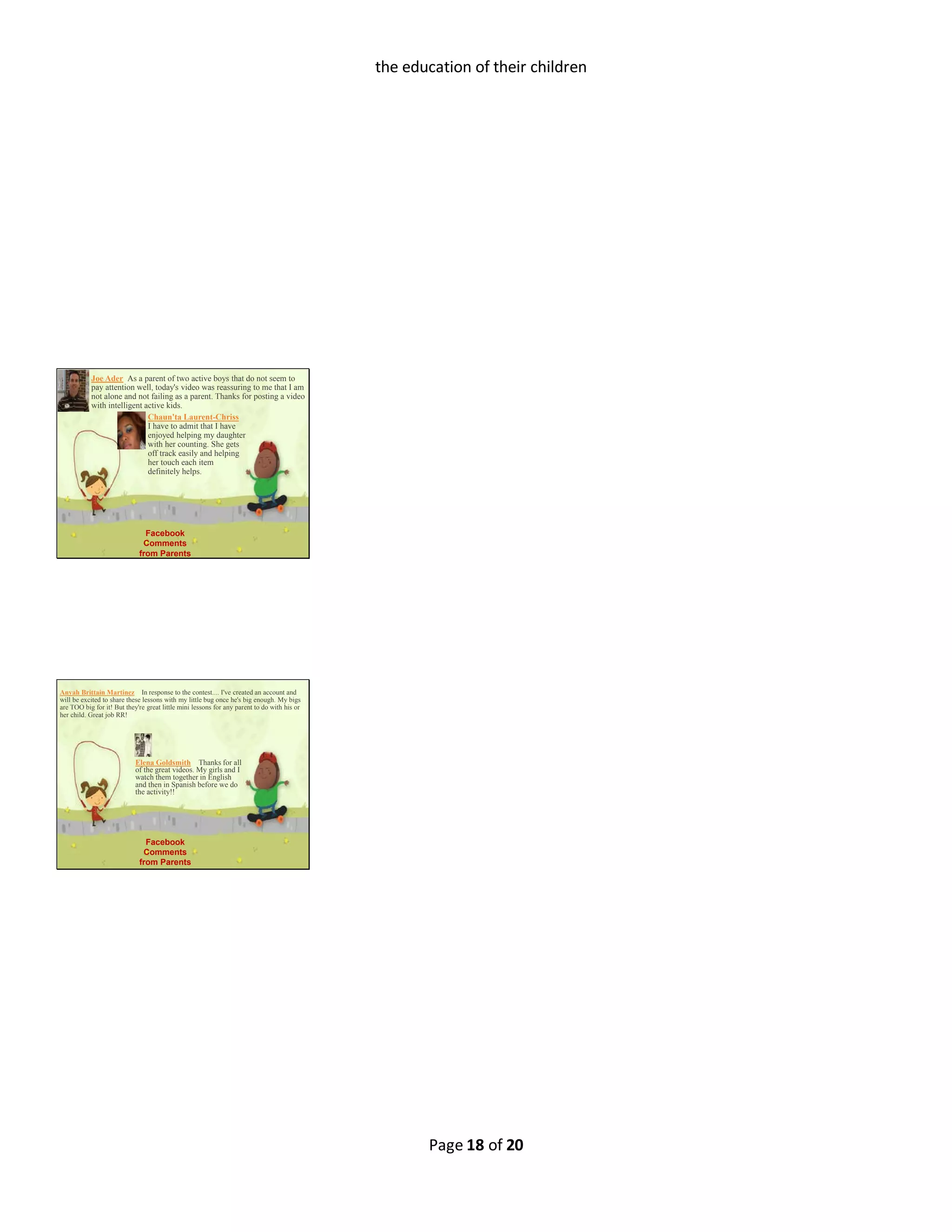 Page 18 of 20
the education of their children
Joe Ader As a parent of two active boys that do not seem to
pay attention well, today's video was reassuring to me that I am
not alone and not failing as a parent. Thanks for posting a video
with intelligent active kids.
Chaun'ta Laurent-Chriss 
I have to admit that I have
enjoyed helping my daughter
with her counting. She gets
off track easily and helping
her touch each item
definitely helps.
Facebook
Comments
from Parents
Anyah Brittain Martinez  In response to the contest.... I've created an account and
will be excited to share these lessons with my little bug once he's big enough. My bigs
are TOO big for it! But they're great little mini lessons for any parent to do with his or
her child. Great job RR!
Elena Goldsmith  Thanks for all
of the great videos. My girls and I
watch them together in English
and then in Spanish before we do
the activity!!
Facebook
Comments
from Parents
 