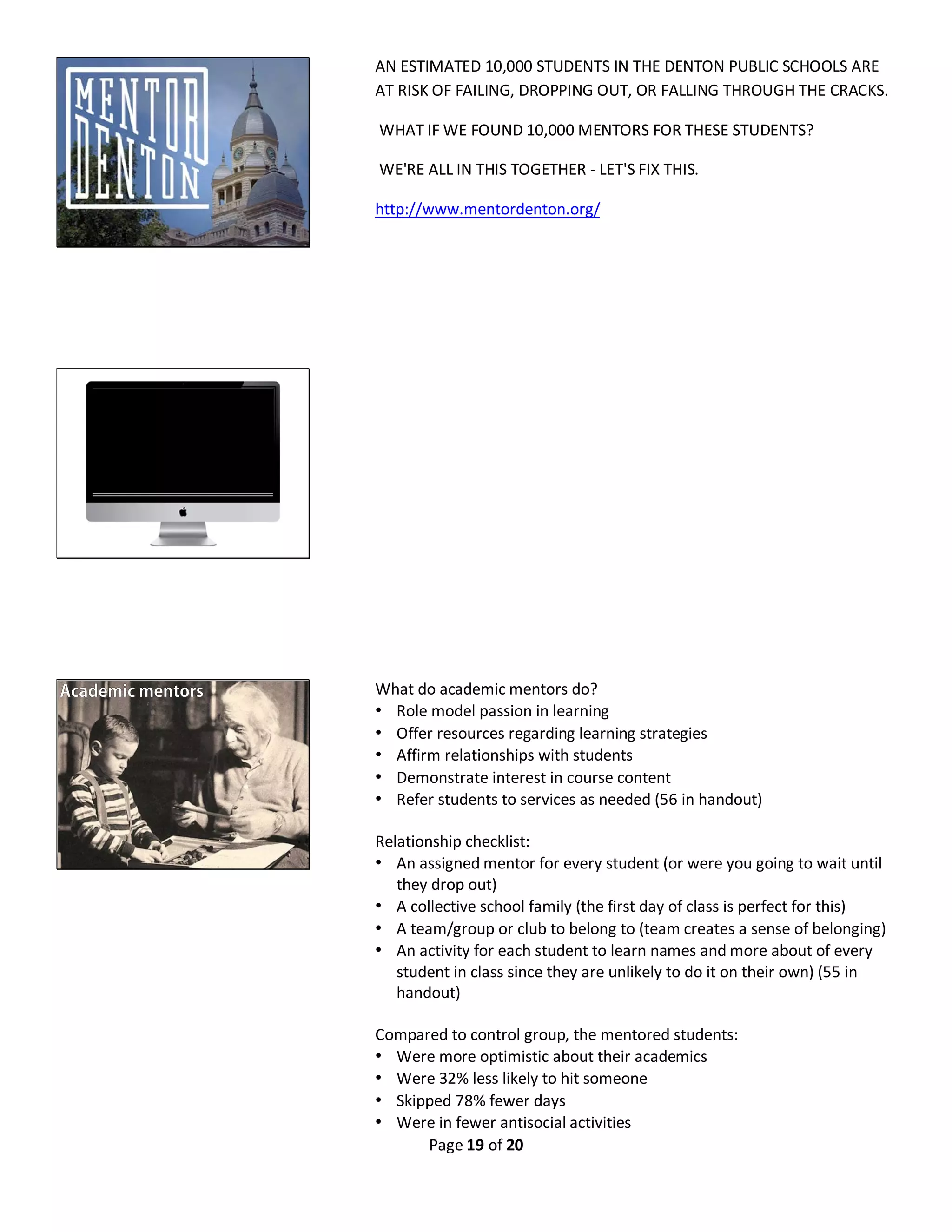 Page 19 of 20
AN ESTIMATED 10,000 STUDENTS IN THE DENTON PUBLIC SCHOOLS ARE
AT RISK OF FAILING, DROPPING OUT, OR FALLING THROUGH THE CRACKS.
WHAT IF WE FOUND 10,000 MENTORS FOR THESE STUDENTS?
WE'RE ALL IN THIS TOGETHER - LET'S FIX THIS.
http://www.mentordenton.org/
What do academic mentors do?
• Role model passion in learning
• Offer resources regarding learning strategies
• Affirm relationships with students
• Demonstrate interest in course content
• Refer students to services as needed (56 in handout)
Relationship checklist:
• An assigned mentor for every student (or were you going to wait until
they drop out)
• A collective school family (the first day of class is perfect for this)
• A team/group or club to belong to (team creates a sense of belonging)
• An activity for each student to learn names and more about of every
student in class since they are unlikely to do it on their own) (55 in
handout)
Compared to control group, the mentored students:
• Were more optimistic about their academics
• Were 32% less likely to hit someone
• Skipped 78% fewer days
• Were in fewer antisocial activities
 
