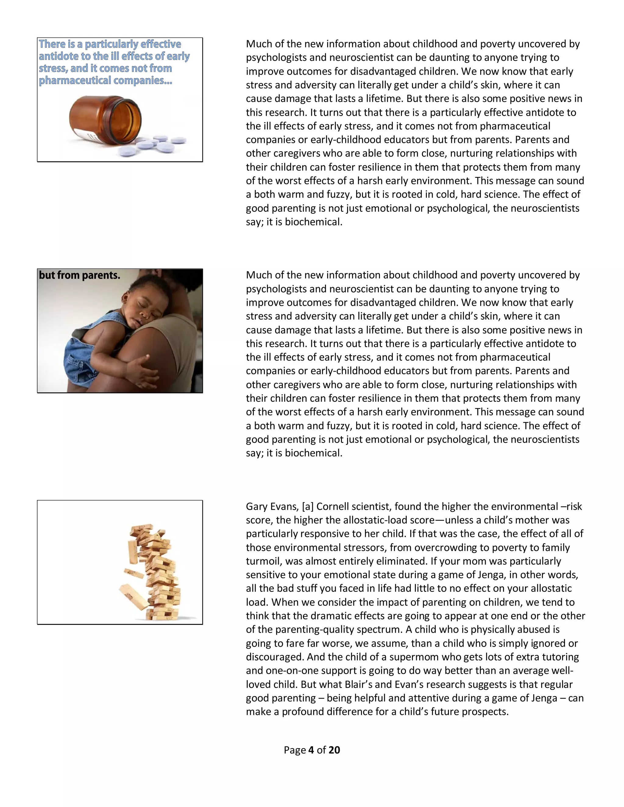 Page 4 of 20
Much of the new information about childhood and poverty uncovered by
psychologists and neuroscientist can be daunting to anyone trying to
improve outcomes for disadvantaged children. We now know that early
stress and adversity can literally get under a child’s skin, where it can
cause damage that lasts a lifetime. But there is also some positive news in
this research. It turns out that there is a particularly effective antidote to
the ill effects of early stress, and it comes not from pharmaceutical
companies or early-childhood educators but from parents. Parents and
other caregivers who are able to form close, nurturing relationships with
their children can foster resilience in them that protects them from many
of the worst effects of a harsh early environment. This message can sound
a both warm and fuzzy, but it is rooted in cold, hard science. The effect of
good parenting is not just emotional or psychological, the neuroscientists
say; it is biochemical.
Much of the new information about childhood and poverty uncovered by
psychologists and neuroscientist can be daunting to anyone trying to
improve outcomes for disadvantaged children. We now know that early
stress and adversity can literally get under a child’s skin, where it can
cause damage that lasts a lifetime. But there is also some positive news in
this research. It turns out that there is a particularly effective antidote to
the ill effects of early stress, and it comes not from pharmaceutical
companies or early-childhood educators but from parents. Parents and
other caregivers who are able to form close, nurturing relationships with
their children can foster resilience in them that protects them from many
of the worst effects of a harsh early environment. This message can sound
a both warm and fuzzy, but it is rooted in cold, hard science. The effect of
good parenting is not just emotional or psychological, the neuroscientists
say; it is biochemical.
Gary Evans, [a] Cornell scientist, found the higher the environmental –risk
score, the higher the allostatic-load score—unless a child’s mother was
particularly responsive to her child. If that was the case, the effect of all of
those environmental stressors, from overcrowding to poverty to family
turmoil, was almost entirely eliminated. If your mom was particularly
sensitive to your emotional state during a game of Jenga, in other words,
all the bad stuff you faced in life had little to no effect on your allostatic
load. When we consider the impact of parenting on children, we tend to
think that the dramatic effects are going to appear at one end or the other
of the parenting-quality spectrum. A child who is physically abused is
going to fare far worse, we assume, than a child who is simply ignored or
discouraged. And the child of a supermom who gets lots of extra tutoring
and one-on-one support is going to do way better than an average well-
loved child. But what Blair’s and Evan’s research suggests is that regular
good parenting – being helpful and attentive during a game of Jenga – can
make a profound difference for a child’s future prospects.
 