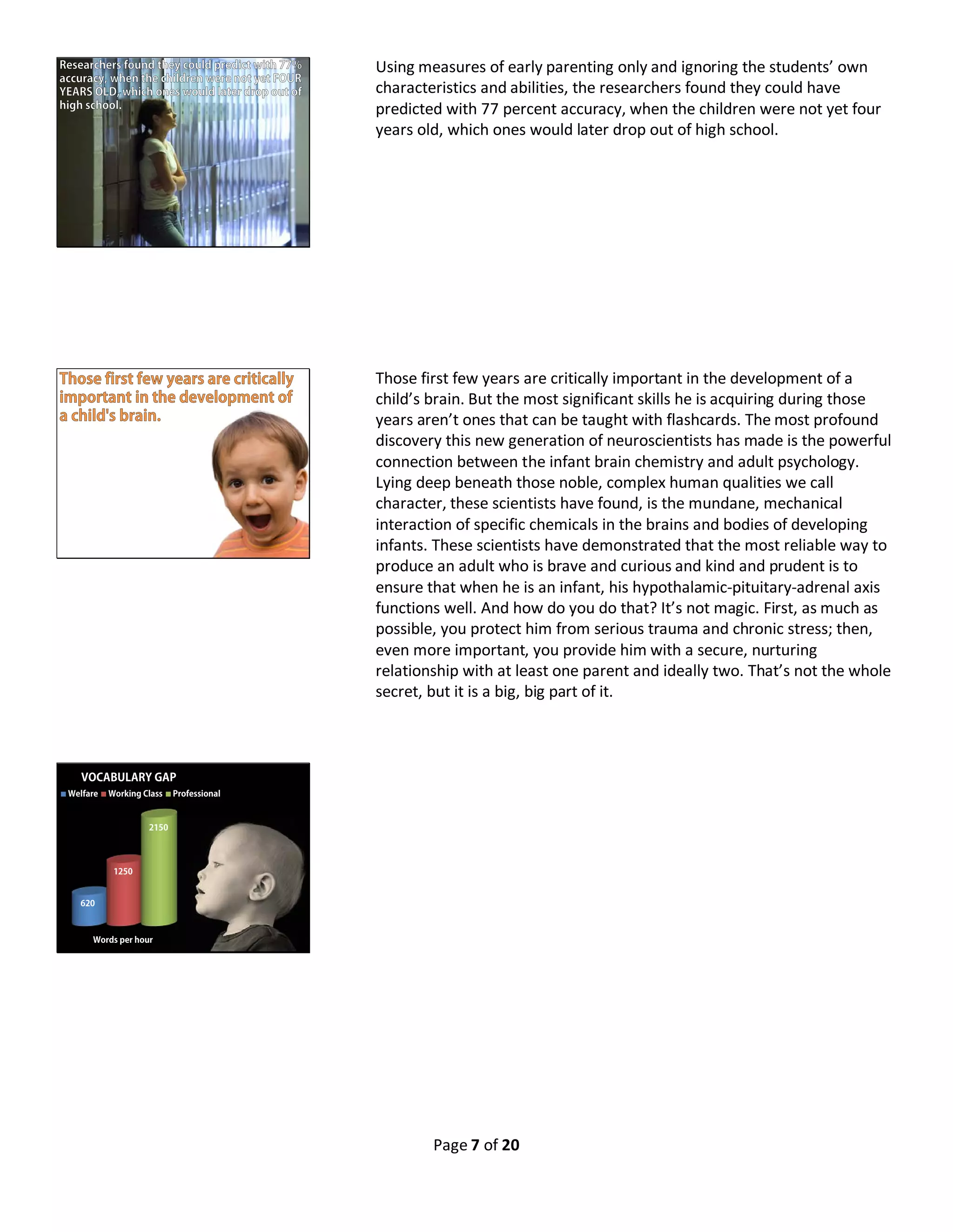 Page 7 of 20
Using measures of early parenting only and ignoring the students’ own
characteristics and abilities, the researchers found they could have
predicted with 77 percent accuracy, when the children were not yet four
years old, which ones would later drop out of high school.
Those first few years are critically important in the development of a
child’s brain. But the most significant skills he is acquiring during those
years aren’t ones that can be taught with flashcards. The most profound
discovery this new generation of neuroscientists has made is the powerful
connection between the infant brain chemistry and adult psychology.
Lying deep beneath those noble, complex human qualities we call
character, these scientists have found, is the mundane, mechanical
interaction of specific chemicals in the brains and bodies of developing
infants. These scientists have demonstrated that the most reliable way to
produce an adult who is brave and curious and kind and prudent is to
ensure that when he is an infant, his hypothalamic-pituitary-adrenal axis
functions well. And how do you do that? It’s not magic. First, as much as
possible, you protect him from serious trauma and chronic stress; then,
even more important, you provide him with a secure, nurturing
relationship with at least one parent and ideally two. That’s not the whole
secret, but it is a big, big part of it.
620
1250
2150
VOCABULARY GAP
Welfare Working Class Professional
Words per hour
 