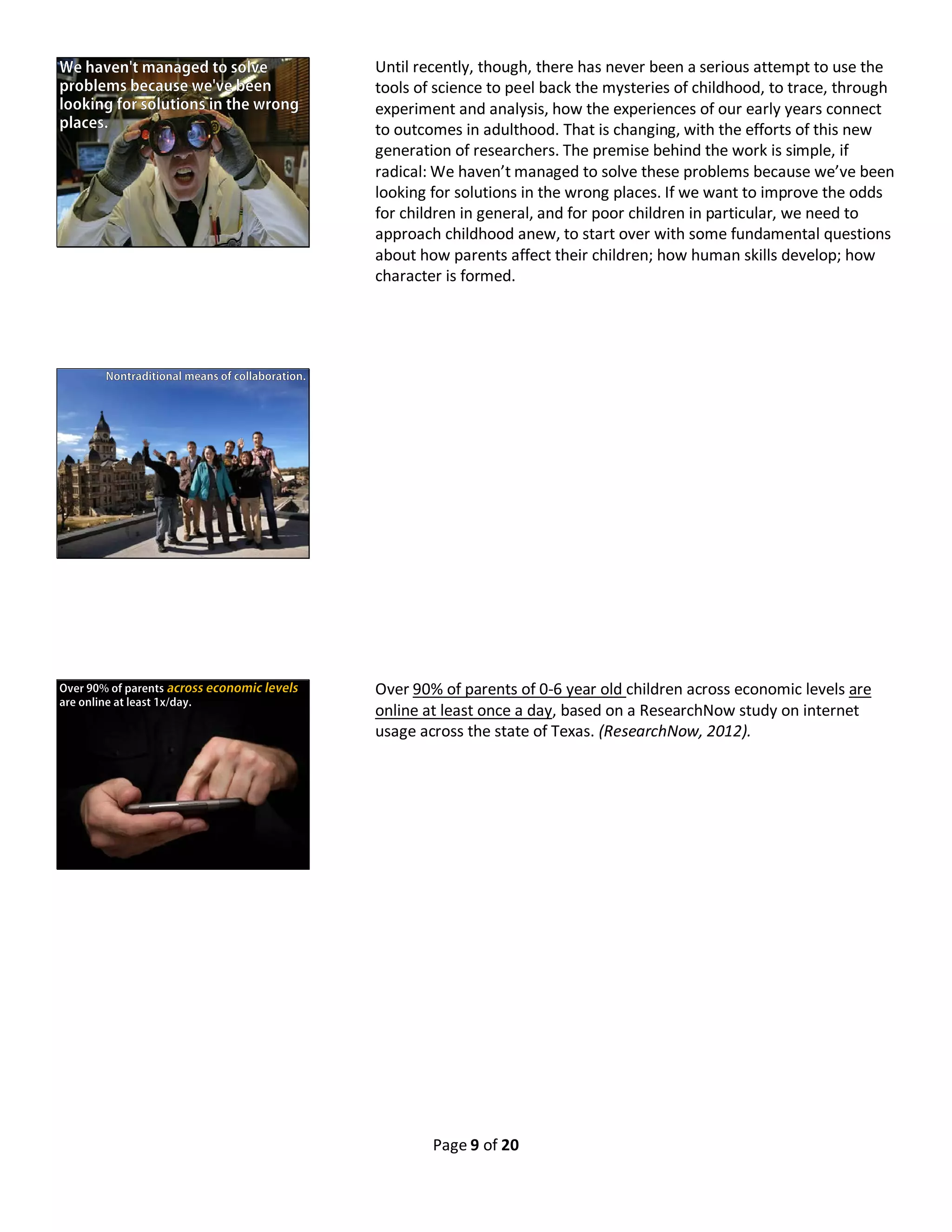 Page 9 of 20
Until recently, though, there has never been a serious attempt to use the
tools of science to peel back the mysteries of childhood, to trace, through
experiment and analysis, how the experiences of our early years connect
to outcomes in adulthood. That is changing, with the efforts of this new
generation of researchers. The premise behind the work is simple, if
radical: We haven’t managed to solve these problems because we’ve been
looking for solutions in the wrong places. If we want to improve the odds
for children in general, and for poor children in particular, we need to
approach childhood anew, to start over with some fundamental questions
about how parents affect their children; how human skills develop; how
character is formed.
Over 90% of parents of 0-6 year old children across economic levels are
online at least once a day, based on a ResearchNow study on internet
usage across the state of Texas. (ResearchNow, 2012).
 