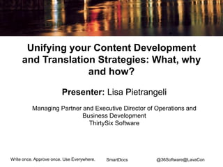 Write once. Approve once. Use Everywhere. 
SmartDocs 
Unifying your Content Development and Translation Strategies: What, why and how? 
Presenter: Lisa Pietrangeli 
Managing Partner and Executive Director of Operations and Business Development 
ThirtySix Software 
@36Software@LavaCon  