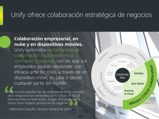 Colaboración empresarial, en
nube y en dispositivos móviles.
Unify suministra herramientas de
colaboración multimedia muy
confiables y seguras, con las que sus
empleados podrán responder con
eficacia ante las crisis, a través de un
dispositivo móvil, en casa o desde
cualquier parte del mundo.
Unify ofrece colaboración estratégica de negocios
"Hay muchas plataformas de colaboración en el mercado,
pero ninguna es tan exhaustiva como Circuit. En los 28
años que llevo en este sector, ningún otro producto ha
tenido tanto impacto positivo en los negocios".
- Mahmood Chaudhri, director General de Datrix
Supplie
rs
Part
ners
Em
p
loyees
Custo
m
ers
Mission
C
riticalCollaboration
Rich Media
Premise
& Cloud
Mobility
MissionCritical
Solutions
Command
& Control
Dispatch
Contact
Center
Resilient Infrastructure
Security
Reliability
E2E
Solutions
& Support
Mission
C
riticalCollaboration
Rich Media
Premise
& Cloud
MobilityContinuity
Plan
 