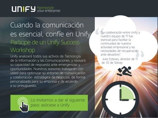Lo invitamos a dar el siguiente
paso: asóciese a Unify
"La colaboración entre Unify y
nuestro equipo de TI fue
esencial para facilitar la
continuidad de nuestra
actividad empresarial y las
necesidades de recuperación
ante desastres".
-Julio Esteves, director de TI
de 3S de Solvay
Cuando la comunicación
es esencial, confíe en Unify
Participe de un Unify Success
Workshop
Unify analizará todos sus activos de Tecnología
de la Información y las Comunicaciones, y revisará
su capacidad de respuesta ante emergencias y
oportunidades. Nuestros asesores trabajarán con
usted para optimizar su entorno de comunicación
y colaboración estratégica de negocios, de forma
personalizada para su empresa y de acuerdo
a su presupuesto.
 