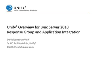 Unify2Overview for Lync Server 2010 Response Group and Application Integration   Daniel Jonathan Valik Sr. UC Architect-Asia, Unify2 DValik@UnifySquare.com 
