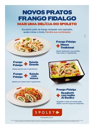 Novos pratos
                                          FraNgo Fidalgo
                                     Mais uMa delícia do spoleto
                                                       Suculento peito de frango recheado com espinafre,
                                                        queijo-minas e ricota. Escolha sua combinação:



                                                                                                                                                                                                       Frango Fidalgo

                                                                                                                                                                                                       +  Massa
                                                                                                                                                                                                          tradicional
                                                                                                                                                                                                       Massa Tradicional a sua escolha,
                                                                                                                                                                                                       mais molho e 4 ingredientes.




                   Frango
                   Fidalgo                                       +                    salada
                                                                                      grande
                 Salada grande mais 4 ingredientes.


                   Frango
                   Fidalgo                                       +                     salada
                                                                                        com
                                                                                       massa
                Salada com massa mais 4 ingredientes.




                                                                                                                                                                                                        Frango Fidalgo

                                                                                                                                                                                                       +
                                                                                                                                                                                                           spaghetti
                                                                                                                                                                                                           com molho
                                                                                                                                                                                                           al Basilico
                                                                                                                                                                                                        Spaghetti e molho de tomate pelati
                                                                                                                                                                                                        italiano com fino toque de manjericão.




                                                                                                                                     www.spoleto.com.br

           Fotos meramente ilustrativas. O Frango Fidalgo pode ser adquirido separadamente por R$6,90. O combo Frango Fidalgo com massa tradicional (spaghetti, fettuccine, farfalle, penne ou fusilli integrale) é válido apenas para porção inteira, servido com molho (bolognesa, sugo, branco, 4 queijos ou funghi)
                          e acompanhado de 4 ingredientes. O combo do Frango Fidalgo com Spaghetti Basilico só é válido com a massa spaghetti, molho basilico e este prato não possui ingredientes. O combo com salada é válido somente para porção inteira acompanhado de 4 ingredientes.




SP-0005-11T ANUNCIO 24.8X35CM.indd 1                                                                                                                                                                                                                                                                             4/12/11 7:09:43 PM
 