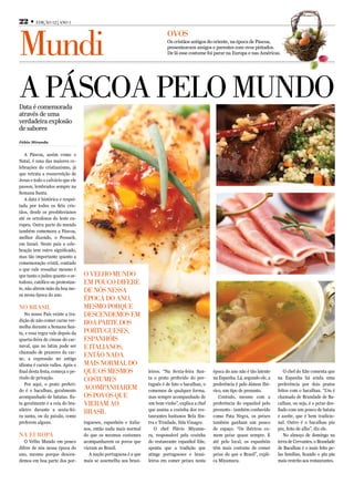 22 • EdiçãO 12 | AnO 1



Mundi
                                                                           OvOs
                                                                           Os cristãos antigos do oriente, na época de Páscoa,
                                                                           presenteavam amigos e parentes com ovos pintados.
                                                                           De lá esse costume foi parar na Europa e nas Américas.




A PáscOA PElO MundO
Data é comemorada
através de uma
verdadeira explosão
de sabores

Fábio Miranda


   A Páscoa, assim como o
Natal, é uma das maiores ce-
lebrações do cristianismo, já
que retrata a ressurreição de
Jesus e todo o calvário que ele
passou, lembrados sempre na
Semana Santa.
   A data é histórica e respei-
tada por todos os fiéis cris-
tãos, desde os presbiterianos
até os ortodoxos do leste eu-
ropeu. Outra parte do mundo
também comemora a Páscoa,
melhor dizendo, o Pessach,
em Israel. Neste país a cele-
bração tem outro significado,
mas tão importante quanto a
comemoração cristã, contudo
o que vale ressaltar mesmo é
que tanto o judeu quanto o or-    O vElhO MundO
todoxo, católico ou protestan-    EM POucO difErE
te, não abrem mão da boa me-      dE nós nEssA
sa nessa época do ano.
                                  éPOcA dO AnO,
nO BrAsil                         MEsMO POrquE
   No nosso País existe a tra-    dEscEndEMOs EM
dição de não comer carne ver-
melha durante a Semana San-
                                  BOA PArtE dOs
ta, e essa regra vale depois da   POrtuguEsEs,
quarta-feira de cinzas do car-    EsPAnhóis
naval, que no latim pode ser      E itAliAnOs,
chamado de prazeres da car-
ne, a expressão no antigo
                                  EntãO nAdA
idioma é carnis valles. Após o    MAis nOrMAl dO
final desta festa, começa o pe-   quE Os MEsMOs                   leiros. “Na Sexta-feira San-     época do ano não é tão latente      O chef do Eñe comenta que
ríodo de privação.                cOstuMEs                        ta o prato preferido do por-     na Espanha. Lá, segundo ele, a   na Espanha há ainda uma
   Por aqui, o prato preferi-                                     tuguês é de fato o bacalhau, o   preferência é pelo Jámon Ibé-    preferência por dois pratos
do é o bacalhau, geralmente
                                  AcOMPAnhArEM                    comemos de qualquer forma,       rico, um tipo de presunto.       feitos com o bacalhau. “Um é
acompanhado de batatas. Es-       Os POvOs quE                    mas sempre acompanhado de           Contudo, mesmo com a          chamado de Brandade de Ba-
ta geralmente é a ceia do bra-    viErAM AO                       um bom vinho”, explica a chef    preferência do espanhol pelo     calhau, ou seja, é o peixe des-
sileiro durante a sexta-fei-                                      que assina a cozinha dos res-    presunto - também conhecido      fiado com um pouco de batata
                                  BrAsil
ra santa, ou da paixão, como                                      taurantes lusitanos Bela Sin-    como Pata Negra, os peixes       e azeite, que é bem tradicio-
preferem alguns.                  tugueses, espanhóis e italia-   tra e Trindade, Ilda Vinagre.    também ganham um pouco           nal. Outro é o bacalhau piu
                                  nos, então nada mais normal        O chef Flávio Miyamu-         de espaço. “Os ibéricos co-      piu, feito de alho”, diz ele.
nA EurOPA                         do que os mesmos costumes       ra, responsável pela cozinha     mem peixe quase sempre. E           No almoço de domingo na
   O Velho Mundo em pouco         acompanharem os povos que       do restaurante espanhol Eñe,     até pelo local, os espanhóis     terra de Cervantes, o Brandade
difere de nós nessa época do      vieram ao Brasil.               aponta que a tradição que        têm mais costume de comer        de Bacalhau é o mais feito pe-
ano, mesmo porque descen-            A nação portuguesa é a que   atinge portugueses e brasi-      peixe do que o Brasil”, expli-   las famílias, ficando o piu piu
demos em boa parte dos por-       mais se assemelha aos brasi-    leiros em comer peixes nesta     ca Miyamura.                     mais restrito aos restaurantes.
 