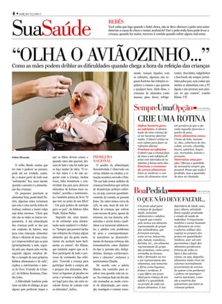 4 • edição 13 | Ano 1



SuaSaúde
                                                                                     BeBêS
                                                                                     Você sabia que logo quando o bebê chora, não se deve oferecer o peito sem antes
                                                                                     detectar a causa do choro e tentar acalmá-lo? Dar o peito toda hora pode levar a
                                                                                     criança, quando for maior, recorrer à comida quando sofrer algum mal-estar.




“olhA o Aviãozinho...”
Como as mães podem driblar as dificuldades quando chega a hora da refeição das crianças
                                                                                                           mente, tomam líquidos com          rantes, chocolates, salgadinhos
                                                                                                           as refeições, algumas não se-      e fast-foods são sempre permi-
                                                                                                           guem horários das refeições re-    tidos pelos pais, sem contar que
                                                                                                           gulares e comem o que querem       muitos se alimentam com a TV
                                                                                                           a qualquer hora. Além disso, o     ligada e não prestam nem aten-
                                                                                                           consumo de alimentos como          ção no que comem”, conclui
                                                                                                           massas, pães, doces, refrige-      Elaine.



                                                                                                           SempreUmaopção                                         Fonte: Elaine Pádua




                                                                                                            crie UmA rotinA
                                                                                                              Defina horário para             em gordura já que a ele-
                                                                                                              as refeições: A alimen-         vada ingestão favorece o
                                                                                                              tação de uma criança de-        ganho de peso.
                                                                                                              ve ter horários determi-        Evite alimentos como:
                                                                                                              nados. O ideal é sentar-se      Creme de leite, maione-
                                                                                                              com calma para fazer as         se, óleo, cobertura de cho-
                                                                                                              refeições diárias.              colate, sorvete, chantilly,
                                                                                                              Fracione as refeições:          bacon, salsichas, lingui-
                                                                                                              O ideal é que a criança faça    ças, mortadela, salame e
Fábio Miranda                       que os filhos devem comer, e       ProBlemA                               de cinco a seis refeições di-   presunto.
                                                                                                              árias com intervalos de no      Determine uma por-
                                    quando estes não querem, dei-      nAcionAl                               máximo 3 horas entre elas.      ção: Ofereça a quantida-
   O velho ditado ensina que        xam de lado e não há nada que         O quadro da alimentação             Diminua o consumo               de necessária sempre que
ser mãe é padecer no paraíso,       os faça mudar de ideia. “O er-     descontrolada é observado em           de certos alimentos:            possível. Pense que nada é
pode até ser verdade, contu-        ro das mães é o de não ne-         várias cidades ou estados, a si-       Deve-se moderar o con-          proibido, mas a quantida-
do, a maior parte de todo esse      gociar com a criança, muitas       tuação acontece em todo o País.        sumo de alimentos ricos         de deve ser limitada.
“sofrimento” fica mais latente      vezes, falta insistência e cria-   “De um lado temos milhões de
quando o assunto é a alimenta-      tividade dos pais para oferecer    crianças brasileiras que sofrem
ção das crianças.
   Os pequenos precisam se
                                    alimentos de formas mais va-
                                    riadas”, acredita a nutricionis-
                                                                       de desnutrição priteico-calóri-
                                                                       ca, ou seja, carecem quantitati-    BoaPedida                                              Fonte: Cláudia Lobo


alimentar bem, ponto final! Po-     ta e também autora do livro “O     vamente de comida ou passam
rém, algumas mães reclamam          que tem no prato do seu filho?     fome. Do outro temos cerca de         o qUe não deve fAltAr...
que esta é uma tarefa árdua de      – Um guia prático de nutrição      15%, ou seja, mais de seis mi-         Um prato ideal para             dependerá de idade, sexo,
realizar, embora a maior culpa      para os pais”, da Editora Alles    lhões de crianças que sofrem           crianças de qualquer            peso, altura, atividade
seja delas mesmas. “Claro que       Trade, Elaine Pádua.               com excesso de peso, apesar de         idade, incluindo                física regular praticada
não são as mães as únicas res-         Segundo ela, uma manei-         estarem, em sua maioria, sub-          adolescentes e adultos,         e estado de saúde do
                                                                                                              é aquele que contém             indivíduo. O importante
ponsáveis. A má alimentação         ra de estimular uma alimen-        nutridas e serem fortes candi-
                                                                                                              pelo menos um alimento          também é variar bastante
das crianças pode se dar por        tação mais saudável é o disfar-    datas a se tornarem adolescen-         representante do grupo          os alimentos em cores
um conjunto de fatores, mas         ce. “Sempre que possível inclua    tes e adultos com problemas            dos carboidratos, que           e sabores, utilizar óleo
para uma educação alimentar         nas refeições da criança algum     de peso e consequentemen-              forneçam energia,               vegetal no preparo dos
eficaz e eficiente de uma crian-    alimento que ela goste muito.      te suscetíveis ao desenvolvi-          como arroz, macarrão,           pratos em quantidades
                                                                                                              pão, batata, mandioca,          módicas, usar sal com
ça é imprescindível que os pais     Assim ela aceitará mais facil-     mento de doenças crônicas não
                                                                                                              farinha, etc.; um alimento      parcimônia e fugir dos
(principalmente a mãe, segui-       mente os outros”, diz Elaine,      transmissíveis como diabetes           representante do grupo          alimentos gordurosos,
da pelo pai, depois pela escola,    que também sugere que os fi-       do tipo 2, pressão alta, dislipi-      das proteínas, como carne       frituras de todos os
segundo alguns estudos) dê-         lhos participem de todo o pro-     demias, doenças cardiovascu-           vermelha ou branca,             tipos e das calorias
lhe o exemplo de seus próprios      cesso de cozimento das refei-      lares e cânceres”, esclarece a         leite e derivados ou ovo        vazias, ou seja, daqueles
hábitos alimentares e de vida”,     ções. “Convide a criança para      nutricionista Cláudia.                 e um representante das          alimentos muito ricos em
                                                                                                              vitaminas, sais minerais        calorias (normalmente
explica a nutricionista e auto-     participar desde a compra até         De acordo com a autora
                                                                                                              e fibras como legumes,          provenientes do excesso
ra do livro “Comida de Crian-       o preparo dos alimentos. Mis-      Elaine, um caminho para re-            frutas e verduras. E            de açúcar e/ou gorduras)
ça”, da Editora Summus, Clau-       turar os legumes já picados no     solver essa questão está em ca-        o que difere um prato           e pobres em quaisquer
dia Lobo.                           arroz e arrumar a salada pode      sa. “As crianças hoje em dia não       ideal para criança de um        outros nutrientes, como
   A dificuldade também pode        ser legal para elas, são uma ex-   são ensinadas ao modo corre-           adulto é a quantidade           são a maioria das
                                                                                                              ou porção de cada um            guloseimas que tanto as
estar na falta de diálogo, já que   celente forma de contato com       to de alimentação, por exem-
                                                                                                              desses alimentos. E isto        crianças gostam.
alguns pais preferem impor o        os alimentos”, indica.             plo, mastigam e comem voraz-
 