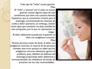 Todo tipo de "chiles" causan gastritis. Mito El "chile" o "picante" por si solos no causan gastritis, existen algunos tipos de este condimento que tiene una sustancia llamada Capsaicina, que es sumamente irritante para el estómago, incrementando los síntomas de acidez y dolor quemante, sin embargo, existen varios tipos que contienen una baja cantidad de este compuesto, por lo que no representan un riesgo.  El dolor abdominal causado por la gastritis se alivia con analgésicos comunes. Mito Muchas personas tratan de aliviar el dolor con analgésicos comunes, la mayoría de las personas cometen este error porque no saben que los analgésicos comunes solamente agravan el problema, pues, debilitan las defensas del estómago propiciando dolor abdominal o incrementándolo; los inhibidores de bomba de protones son los más recomendables.  