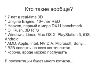 Кто такие вообще?
* 7 лет в real-time 3D
* Unigine Engine, 10+ лет R&D
* Heaven, первый в мире DX11 benchmark
* Oil Rush, 3D RTS
* Windows, Linux, Mac OS X, PlayStation 3, iOS,
Android
* AMD, Apple, Intel, NVIDIA, Microsoft, Sony...
* B2B клиенты на всех континентах
* короче, вроде можно послушать

В презентации будет много котиков...
 