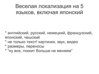 Веселая локализация на 5
     языков, включая японский


* английский, русский, немецкий, французский,
японский, чешский
* не только текст! картинки, звук, видео
* размеры, переносы
* “ну все, локкит больше не меняем”
 