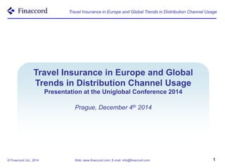 Travel Insurance in Europe and Global Trends in Distribution Channel Usage 
Travel Insurance in Europe and Global 
Trends in Distribution Channel Usage 
Presentation at the Uniglobal Conference 2014 
Prague, December 4th 2014 
© Finaccord Ltd., 2014 Web: www.finaccord.com, E-mail: info@finaccord.com 1 
 