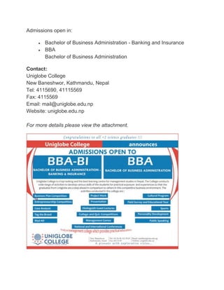 Admissions open in: 
 Bachelor of Business Administration - Banking and Insurance 
 BBA 
Bachelor of Business Administration 
Contact: 
Uniglobe College 
New Baneshwor, Kathmandu, Nepal 
Tel: 4115690, 41115569 
Fax: 4115569 
Email: mail@uniglobe.edu.np 
Website: uniglobe.edu.np 
For more details please view the attachment. 
