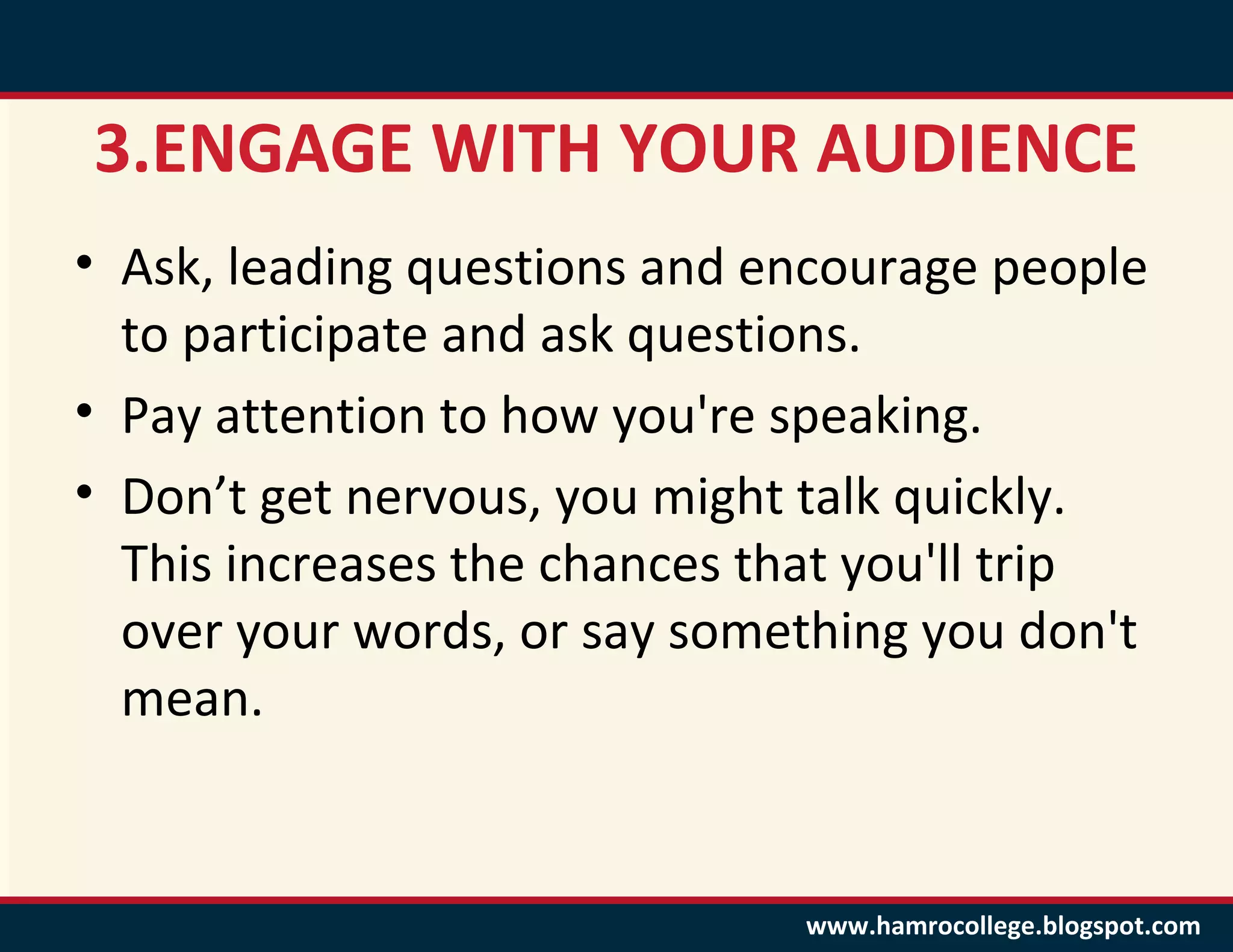 3.ENGAGE WITH YOUR AUDIENCE
• Ask, leading questions and encourage people
  to participate and ask questions.
• Pay attention to how you're speaking.
• Don’t get nervous, you might talk quickly.
  This increases the chances that you'll trip
  over your words, or say something you don't
  mean.


                              www.hamrocollege.blogspot.com
 