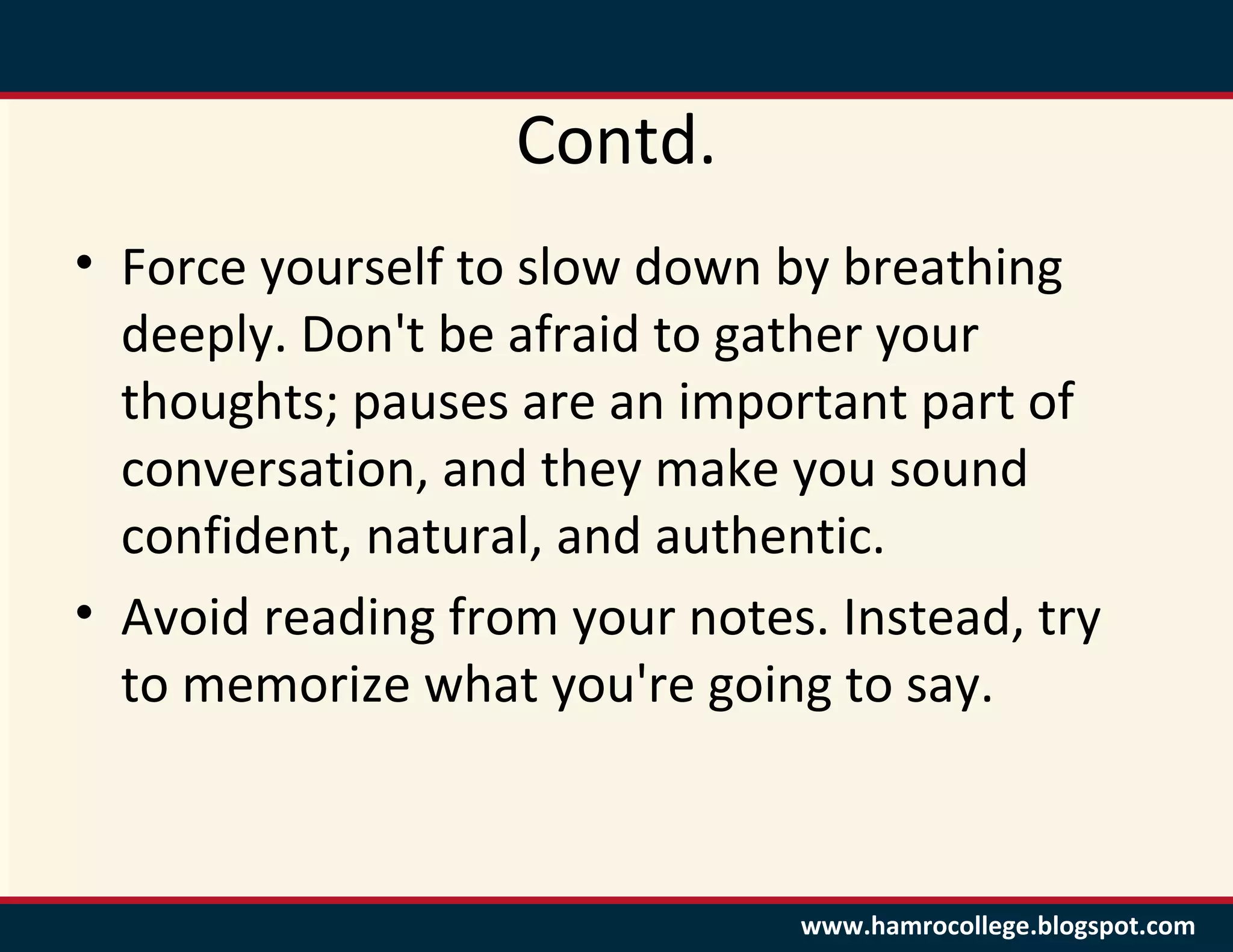 Contd.
• Force yourself to slow down by breathing
  deeply. Don't be afraid to gather your
  thoughts; pauses are an important part of
  conversation, and they make you sound
  confident, natural, and authentic.
• Avoid reading from your notes. Instead, try
  to memorize what you're going to say.



                               www.hamrocollege.blogspot.com
 