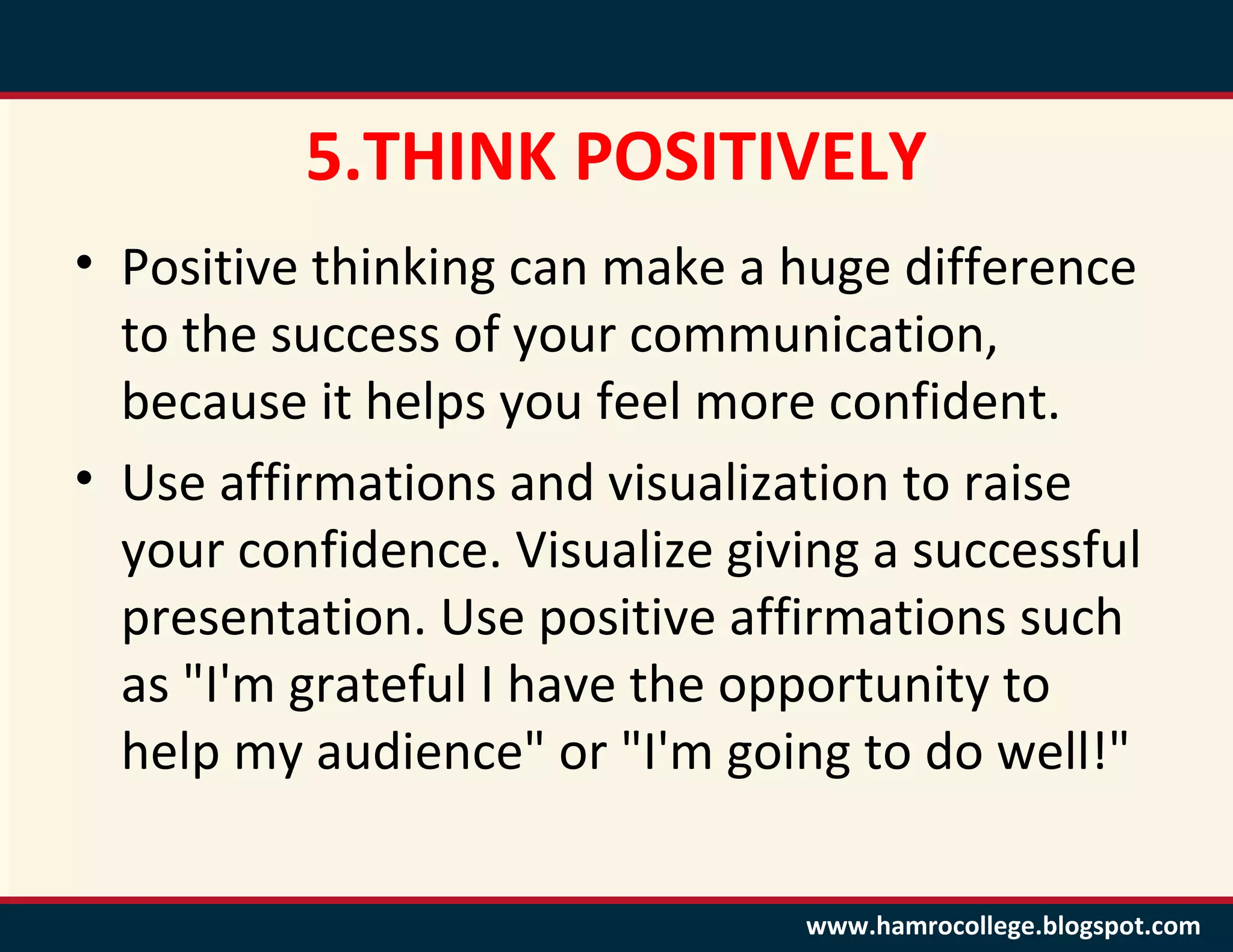 5.THINK POSITIVELY
• Positive thinking can make a huge difference
  to the success of your communication,
  because it helps you feel more confident.
• Use affirmations and visualization to raise
  your confidence. Visualize giving a successful
  presentation. Use positive affirmations such
  as "I'm grateful I have the opportunity to
  help my audience" or "I'm going to do well!"

                                www.hamrocollege.blogspot.com
 