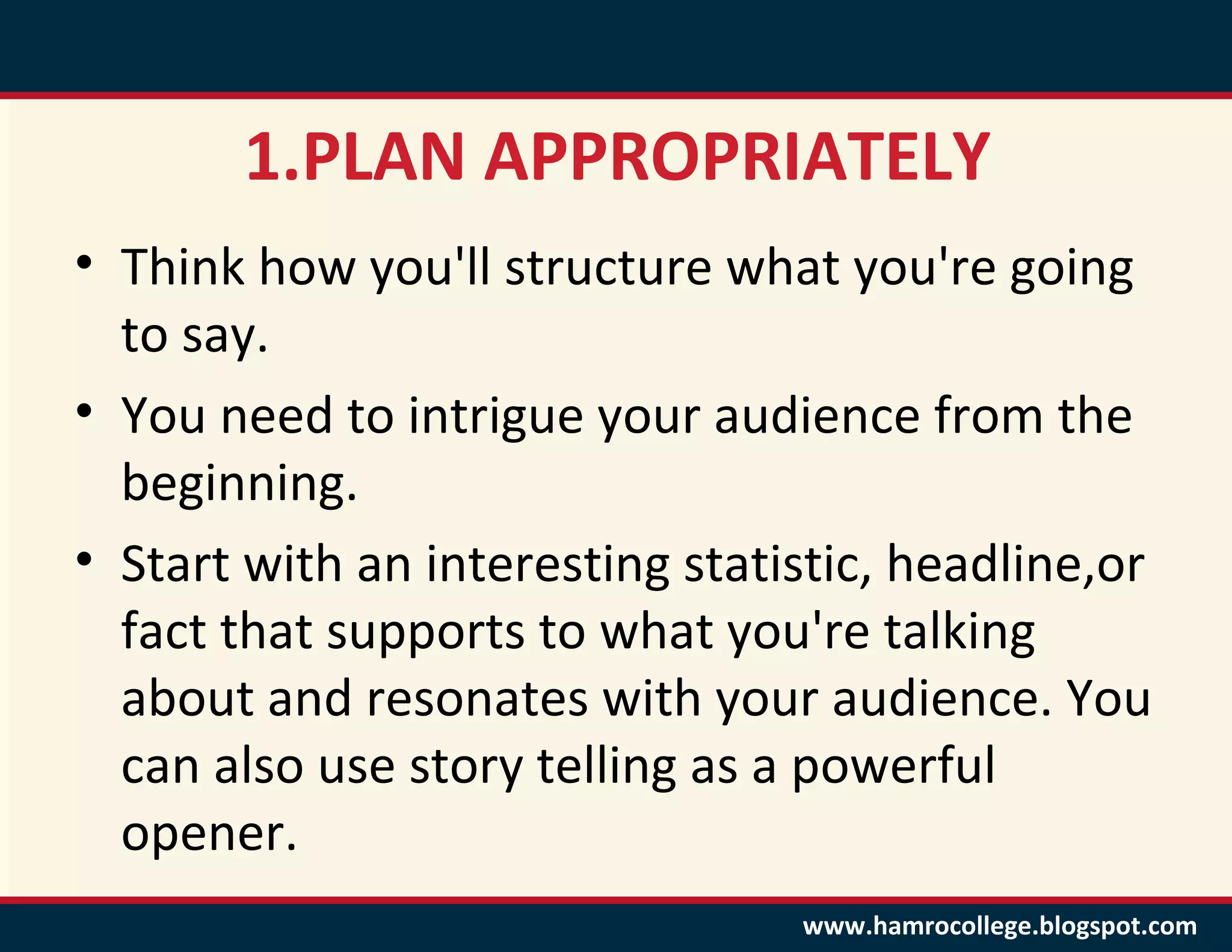 1.PLAN APPROPRIATELY
• Think how you'll structure what you're going
  to say.
• You need to intrigue your audience from the
  beginning.
• Start with an interesting statistic, headline,or
  fact that supports to what you're talking
  about and resonates with your audience. You
  can also use story telling as a powerful
  opener.
                                 www.hamrocollege.blogspot.com
 
