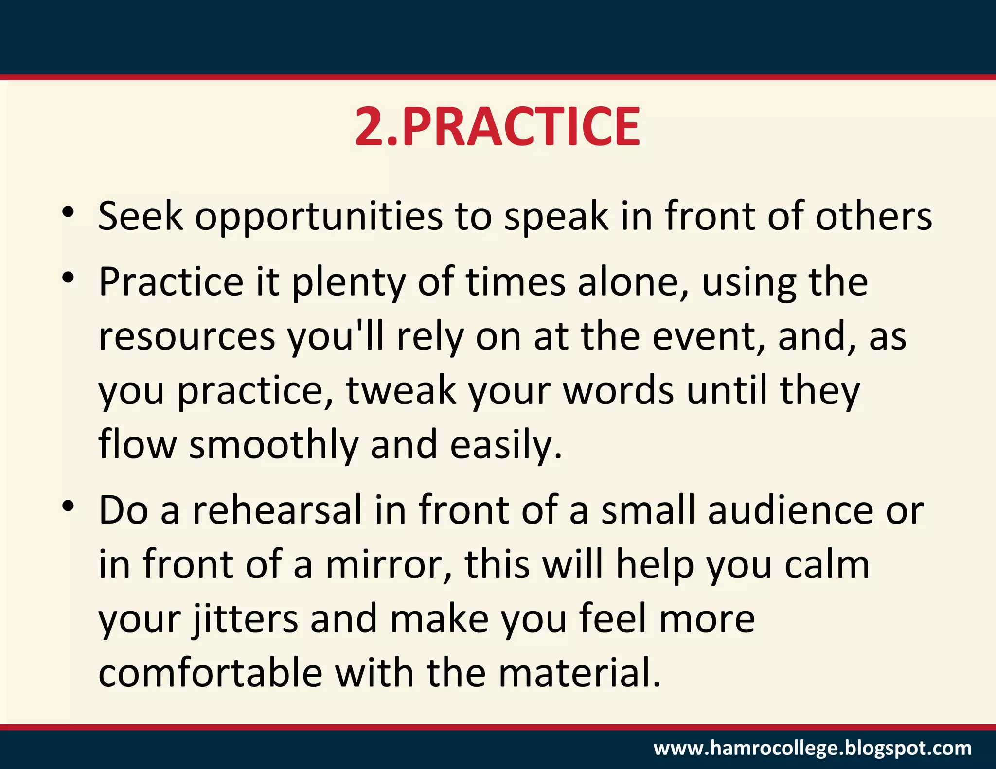 2.PRACTICE
• Seek opportunities to speak in front of others
• Practice it plenty of times alone, using the
  resources you'll rely on at the event, and, as
  you practice, tweak your words until they
  flow smoothly and easily.
• Do a rehearsal in front of a small audience or
  in front of a mirror, this will help you calm
  your jitters and make you feel more
  comfortable with the material.
                                www.hamrocollege.blogspot.com
 