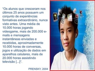 “Os alunos que cresceram nos
últimos 25 anos possuem um
conjunto de experiências
formativas extraordinário, nunca
visto antes. Uma média de
10.000 horas jogando
videogame, mais de 200.000 e-
mails e mensagens
instantâneas enviadas e
recebidas, aproximadamente
10.000 horas de conversas,
jogos e utilização de dados em
aparelhos celulares, mais de
20.000 horas assistindo
televisão [...]”.

                  PRENSKY, 2004
 