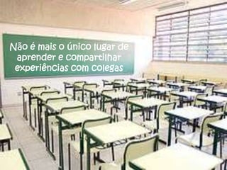 Não é mais o único lugar de
 aprender e compartilhar
 experiências com colegas
 