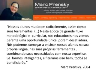“Nossos alunos mudaram radicalmente, assim como
suas ferramentas. (…) Nesta época de grande fluxo
metodológico e curricular, nós educadores nos vemos
perante uma oportunidade única, porém desafiadora.
Nós podemos começar a ensinar nossos alunos na sua
própria lingua, nas suas próprias ferramentas ,
combinando suas necessidades com nossa expertise.
Se formos inteligentes, e fizermos isso bem, todos se
beneficiarão.”
                                     Marc Prensky, 2004
 