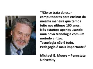 “Não se trata de usar
computadores para ensinar da
mesma maneira que temos
feito nos últimos 100 anos.
Nós estamos apenas usando
uma nova tecnologia com um
método antigo.
Tecnologia não é tudo.
Pedagogia é mais importante.”

Michael G. Moore – Pennstate
University
 