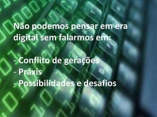 Não podemos pensar em era
digital sem falarmos em:

- Conflito de gerações
- Práxis
- Possibilidades e desafios
 
