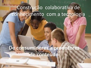 Construção colaborativa de
 conhecimento com a tecnologia




De consumidores a produtores
        de conteúdo
 
