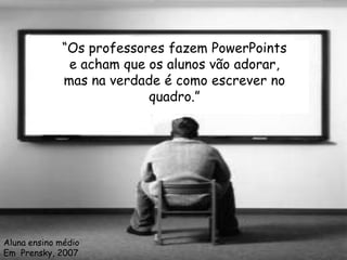 “Os professores fazem PowerPoints
              e acham que os alunos vão adorar,
             mas na verdade é como escrever no
                          quadro.”




Aluna ensino médio
Em Prensky, 2007
 