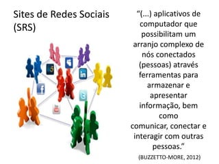 Sites de Redes Sociais     “(...) aplicativos de
(SRS)                       computador que
                             possibilitam um
                          arranjo complexo de
                             nós conectados
                            (pessoas) através
                            ferramentas para
                               armazenar e
                                apresentar
                            informação, bem
                                   como
                         comunicar, conectar e
                          interagir com outras
                                 pessoas.”
                           (BUZZETTO-MORE, 2012)
 