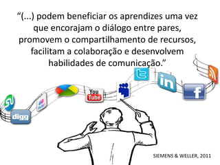 “(...) podem beneficiar os aprendizes uma vez
      que encorajam o diálogo entre pares,
promovem o compartilhamento de recursos,
     facilitam a colaboração e desenvolvem
           habilidades de comunicação.”




                                 SIEMENS & WELLER, 2011
 
