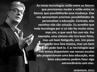 As novas tecnologias estão entre os fatores
      que precisamos mudar e estão entre os
fatores que possibilitarão essa mudança. Elas
  nos apresentam enormes possibilidades de
       personalizar a educação. Contudo, elas
    sozinhas não são solução. Eu acredito que
toda tecnologia por si só não faz muita coisa;
          mas sim, o que você faz com ela. Por
   exemplo, uma câmera não tira boas fotos,
       mas um bom fotógrafo, sim. Um piano
  sozinho não toca boa música, mas um bom
     músico pode fazê-lo. E as tecnologias que
     nós temos disponíveis nas nossas escolas
  não proporcionam uma boa educação, mas
           bons educadores podem fazer algo
                      extraordinário com elas.

                              (ROBINSON, 2011)
 