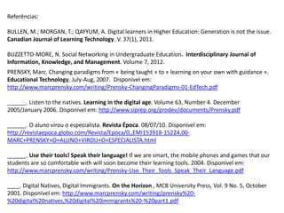 Referências:

BULLEN, M.; MORGAN, T.; QAYYUM, A. Digital learners in Higher Education: Generation is not the issue.
Canadian Journal of Learning Technology. V. 37(1), 2011.

BUZZETTO-MORE, N. Social Networking in Undergraduate Education. Interdisciplinary Journal of
Information, Knowledge, and Management. Volume 7, 2012.
PRENSKY, Marc. Changing paradigms from « being taught » to « learning on your own with guidance ».
Educational Technology, July-Aug, 2007. Disponível em:
http://www.marcprensky.com/writing/Prensky-ChangingParadigms-01-EdTech.pdf

______. Listen to the natives. Learning in the digital age. Volume 63, Number 4. December
2005/January 2006. Disponível em: http://www.siprep.org/prodev/documents/Prensky.pdf

______. O aluno virou o especialista. Revista Época. 08/07/10. Disponível em:
http://revistaepoca.globo.com/Revista/Epoca/0,,EMI153918-15224,00-
MARC+PRENSKY+O+ALUNO+VIROU+O+ESPECIALISTA.html

______. Use their tools! Speak their language! If we are smart, the mobile phones and games that our
students are so comfortable with will soon become their learning tools. 2004. Disponível em:
http://www.marcprensky.com/writing/Prensky-Use_Their_Tools_Speak_Their_Language.pdf

____. Digital Natives, Digital Immigrants. On the Horizon , MCB University Press, Vol. 9 No. 5, October
2001. Disponível em: http://www.marcprensky.com/writing/prensky%20-
%20digital%20natives,%20digital%20immigrants%20-%20part1.pdf
 