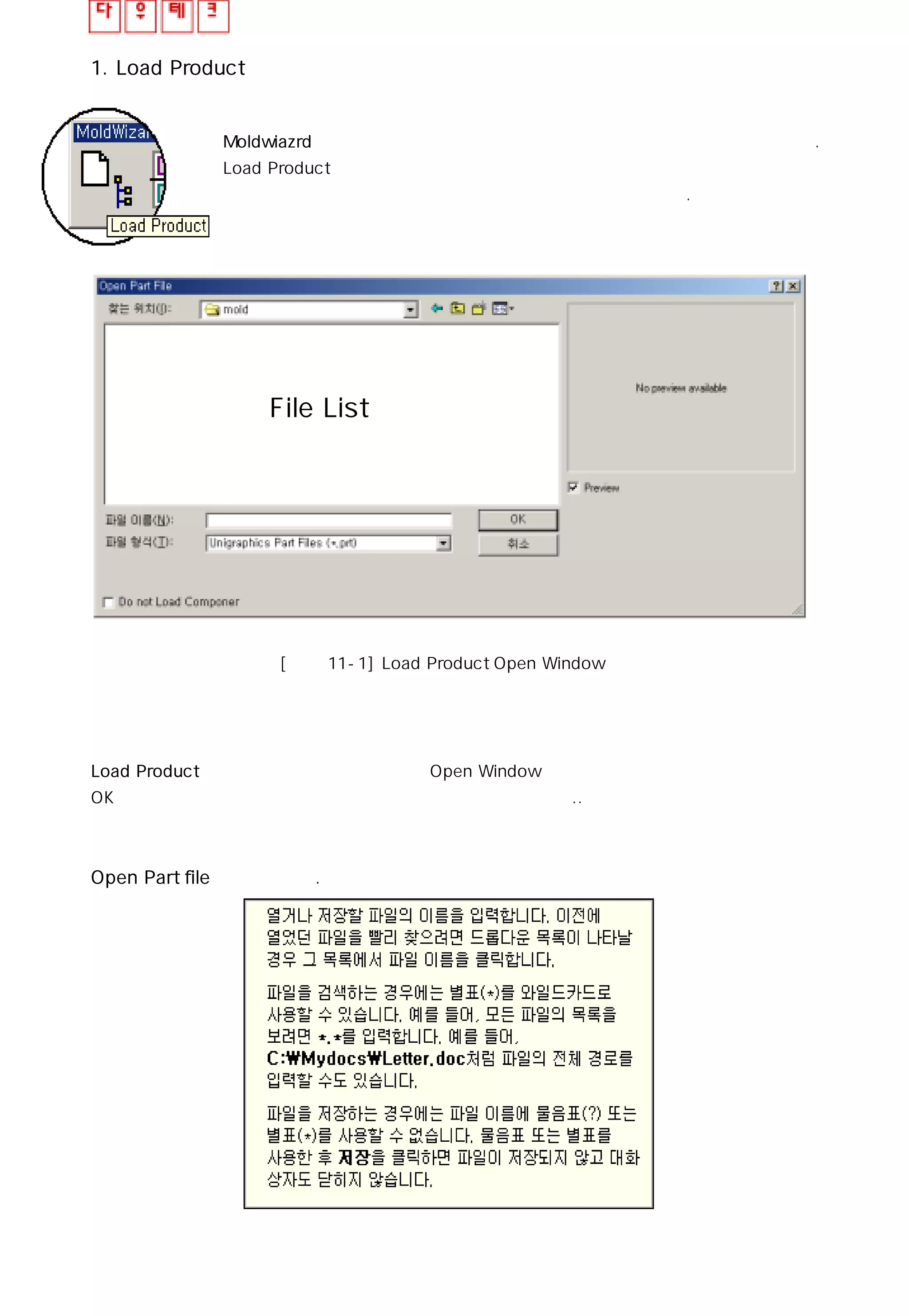 1. Load Product
Moldwiazrd 내에서 설계의 첫번째 단계는 모델링된 파일을 불러들이는 것이다.
Load Product는 모델링된 파일을 불러들이는 기능을 제공하고
파일이 불러지면 일정한 형식을 가진 어셈블리 구조를 가진다.
미리보기 창File List 창
[그림 11-1] Load Product Open Window
Load Product 아이콘을 클릭하면 위와 같은 Open Window가 열리고 원하는 모델 데이터를 선택후
OK버턴을 클릭하거나 모델 데이터를 더블클릭하여 파일을 연다..
Open Part file 창의 활용법.
 