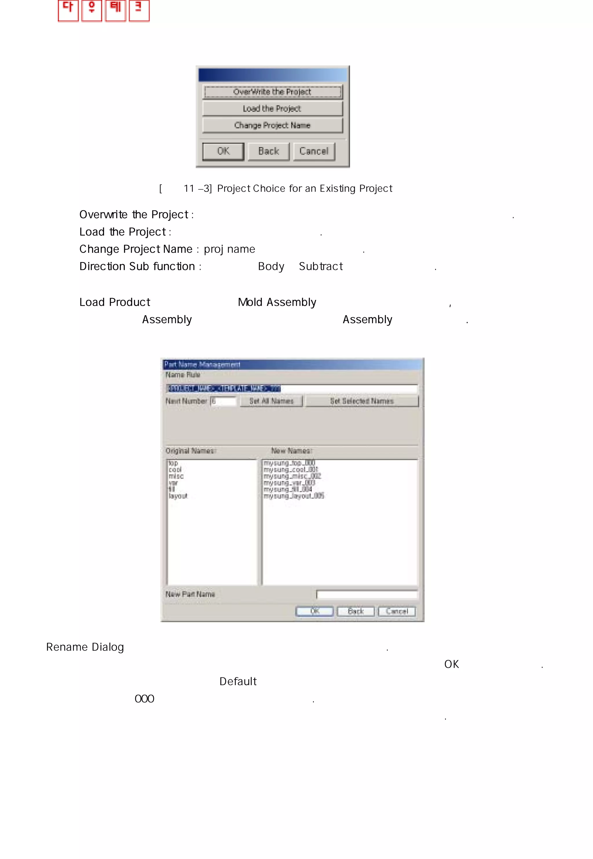 [그림11 –3] Project Choice for an Existing Project
◎ Overwrite the Project : 먼저 작업된 파일과 동일명 일때 기존파일을 덮어쓰며 작업한다.
◎ Load the Project : 먼저 작업된 파일을 불러온다.
◎ Change Project Name : proj name을 변경하여 작업한다.
◎ Direction Sub function : 여러 개의 Body에 Subtract 명령을 줄 수 있다.
◎ Load Product 기능이 완료되면 Mold Assembly 구조를 자동으로 생성하며, 추가되어질
작업은 현재 Assembly 구조나 하위 구조에 종속되어 Assembly 구조를 이룬다.
Rename Dialog의 체크로 인해 나타나는 어셈블리 구조 확인 창 이다.
이 창에서 이름을 재정의 할 수 있으며 재정의를 원하는 않을 경우엔 기본값으로 OK버튼을 눌러준다.
이렇게 되면 구 버전에서 적용되던 Default 값으로 구조가 만들어 지고 기본적으로 만들어진 개체는
개체 명칭 이후에 000 으로 시작하는 번호가 할당된다.
자세한 구조는 앞 페이지를 참고하고 적용된 구조를 다음페이지 그림을 참고한다.
 