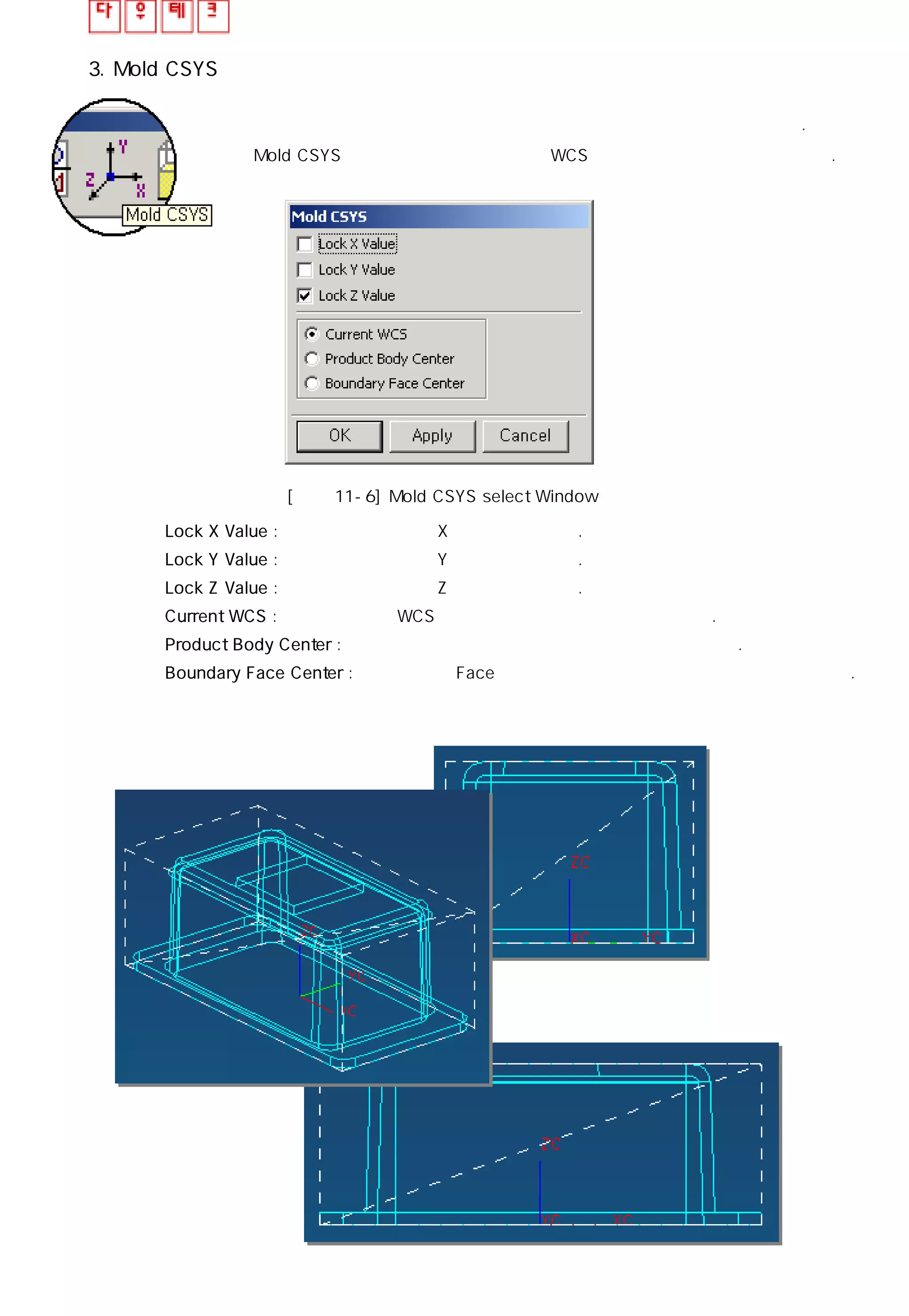 3. Mold CSYS
금형의 중심과 제품의 중심을 일치 시키기 전 제품 중심을 정의해야 한다.
Mold CSYS는 사용자가 요구한 위치에 WCS를 위치 시키는 기능을 제공한다.
[그림 11-6] Mold CSYS select Window
◎ Lock X Value : 중심을 이동시킬 때 X 값은 고정시킨다.
◎ Lock Y Value : 중심을 이동시킬 때 Y 값은 고정시킨다.
◎ Lock Z Value : 중심을 이동시킬 때 Z 값은 고정시킨다.
◎ Current WCS : 현재 존재하는 WCS를 기준으로 형상의 중심을 설정한다.
◎ Product Body Center : 형상의 최대 외곽 치수를 기준으로 중심을 설정한다.
◎ Boundary Face Center : 지정한 특정 Face의 최대 외곽 치수를 기준으로 중심을 설정한다.
 