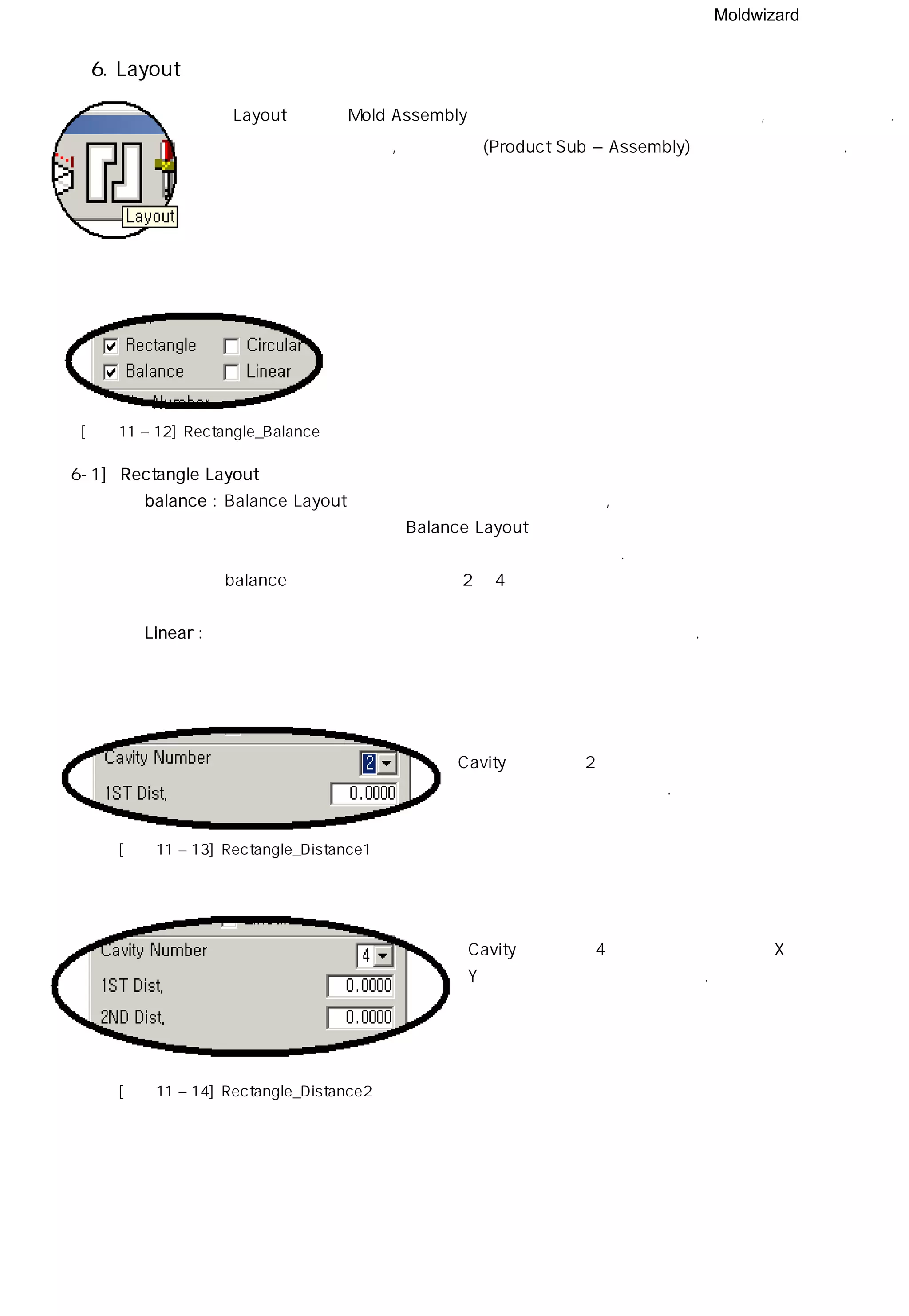 Moldwizard
6. Layout
Layout 기능은 Mold Assembly 구조에서 캐비티를배열 시키거나 삭제, 추가 할 수 있다.
캐비티를 추가 시키면, 자식 배열 (Product Sub – Assembly) 구조 또한 추가된다.
[그림11 – 12] Rectangle_Balance
6-1] Rectangle Layout
◎ balance : Balance Layout 은 수지가 금형에 주입 되었을 때 , 수지가 캐비티에 균일하게
채워 질 수 있도록 하며 Balance Layout을 사용하면 모든 캐비티에
같은 형상의 런너와 게이트를 정확히 설계할 수 있다.
balance 기능을 이용하게 되면 2개 4개 단위로 배열이 가능하다
◎ Linear : 배열 개수와는 상관없이 개수와 거리를 입력하여 사용할 수 있다.
Cavity의 개수가 2개일때 두 개체사이의 거리값
을 입력하여 배치할 수 있다.
[그림11 – 13] Rectangle_Distance1
Cavity의 개수가 4개일때 두 개체사이의 X 값과
Y값을 입력하여 배치할 수 있다.
[그림11 – 14] Rectangle_Distance2
 