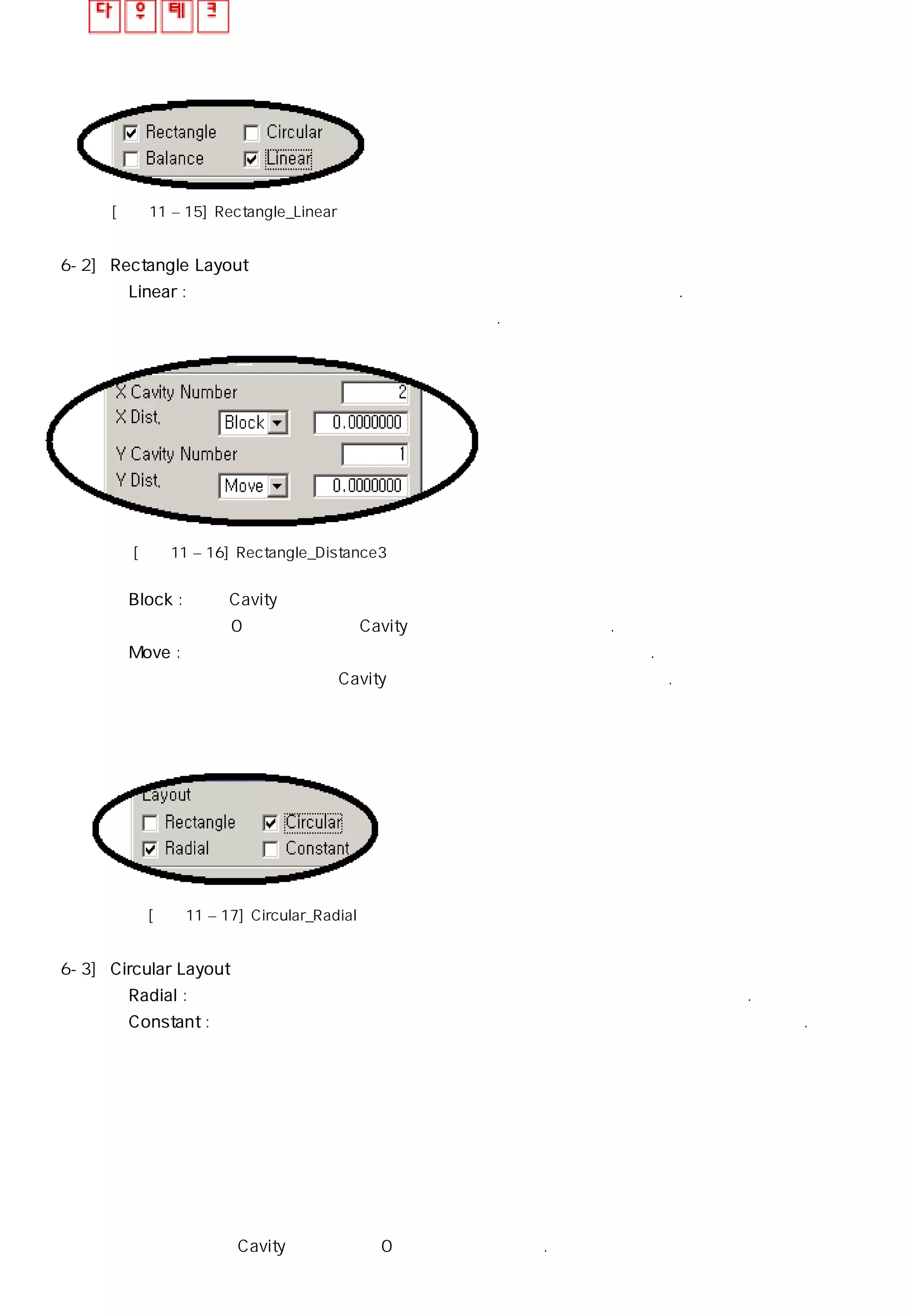 [그림11 – 15] Rectangle_Linear
6-2] Rectangle Layout
◎ Linear : 배열 갯수와는 상관없이 갯수와 거리를 입력하여 사용할 수 있다.
개수는 자신을 포함한 수 임에 유의한다.
[그림11 – 16] Rectangle_Distance3
◎ Block : 현재 Cavity의 외각에서부터 거리를 입력하여 배열하는 기능
값이 0 일때는 각각의 Cavity의 외각이 붙어서 생성된다.
◎ Move : 임의의 한 점을 기준으로 입력한 거리만큼 이동되어 배열된다.
한방향의 거리값이 Cavity보다 크지 않으면 형상이 겹치게 된다.
[그림11 – 17] Circular_Radial
6-3] Circular Layout
◎ Radial : 참조 포인트를 기준으로 회전하며 참조점에서 보이는 면은 항상 동일하다.
◎ Constant : 참조 포인트를 기준으로 회전하며 개체는 현재의 형상으로 고정되어 움직인다.
일반적으로 각각의 Cavity간의 거리는 0 으로 하여 사용한다.
 