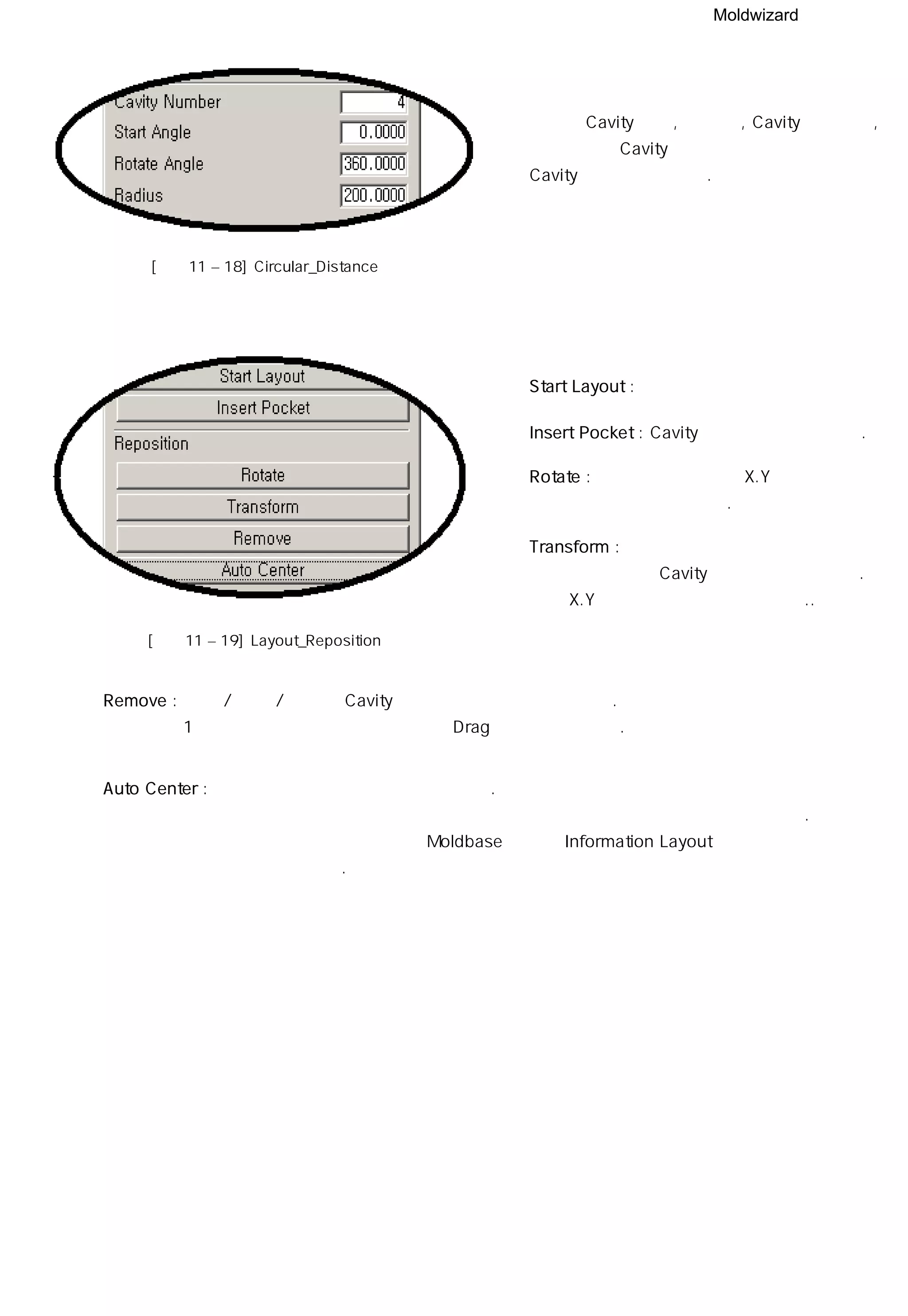 Moldwizard
◎ 배열할 Cavity의 수, 시작 각, Cavity간의 간격,
참조점에서 Cavity간의 반지름을 입력하여
Cavity를 회전해열 한다.
[그림11 – 18] Circular_Distance
◎ Start Layout : 배열의 시작 기능
◎ Insert Pocket : Cavity에 자리빼기를 만든다.
◎ Rotate : 기준점을 중심으로 X.Y 평면상에서
회전하는 기능을 제공한다.
◎ Transform : 특정 포인트에서 상대적으로 이동할
거리를 입력하여 Cavity를 이동시킬 수 있다.
역시 X.Y 평면상에서 움직일 수 있다..
[그림11 – 19] Layout_Reposition
◎ Remove : 배열 / 회전 / 이동한 Cavity를 삭제하는 기능을 제공한다.
1개씩 선택적으로 삭제가 가능하고 Drag 기능도 가능하다.
◎ Auto Center : 배열된 모든 개체의 중심을 찾아준다.
배열된 개체가 없을 때에도 이 기능을 실행하여 제품의 중심 잡아 주도록 한다.
제품의 중심을 잡지 않으면 Moldbase 적용시 Information Layout창에 정보가
나타나지 않는다.
 