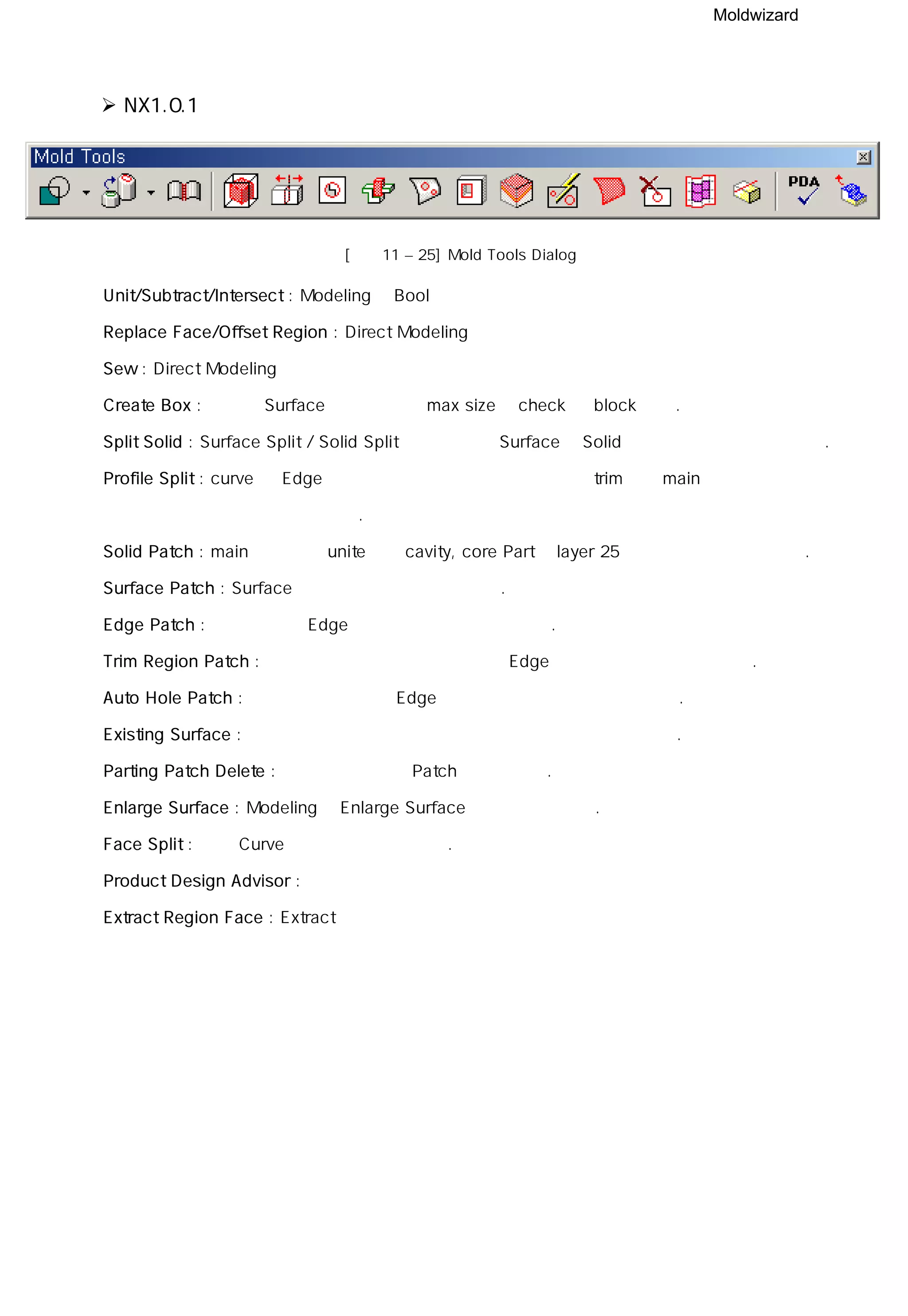 Moldwizard
NX1.0.1
[그림11 – 25] Mold Tools Dialog
◎ Unit/Subtract/Intersect : Modeling의 Bool연산 기능
◎ Replace Face/Offset Region : Direct Modeling 기능
◎ Sew : Direct Modeling 기능
◎ Create Box : 선택한 Surface 전체의 외곽 max size를 check 후 block 생성.
◎ Split Solid : Surface Split / Solid Split 기능을 제공 Surface나 Solid를 이용하여 형상을 자른다.
◎ Profile Split : curve 나 Edge를 연장하여 경계를 기준으로 두 번 trim하여 main 형상과 중복되는
부분을 남기는 기능.
◎ Solid Patch : main에 형상을 unite하고 cavity, core Part의 layer 25번에 사본을 남기는 기능.
◎ Surface Patch : Surface를 이용하여 구멍을 메운다.
◎ Edge Patch : 형상의 외곽 Edge를 이용하여 구멍을 메운다.
◎ Trim Region Patch : 형상을 선택하고 선택한 형상의 Edge를 이용하여 형상을 자른다.
◎ Auto Hole Patch : 자동적으로 형상의 Edge 부분을 찾아서 구멍을 메워준다.
◎ Existing Surface : 미리 만들어진 면을 구멍을 메우기 위한 면으로 사용한다.
◎ Parting Patch Delete : 만들어진 면이나 Patch를 삭제한다.
◎ Enlarge Surface : Modeling의 Enlarge Surface 부분을 참고한다.
◎ Face Split : 면을 Curve를 이용하여 분할한다.
◎ Product Design Advisor : 다음 페이지 참조
◎ Extract Region Face : Extract 기능 참조
 