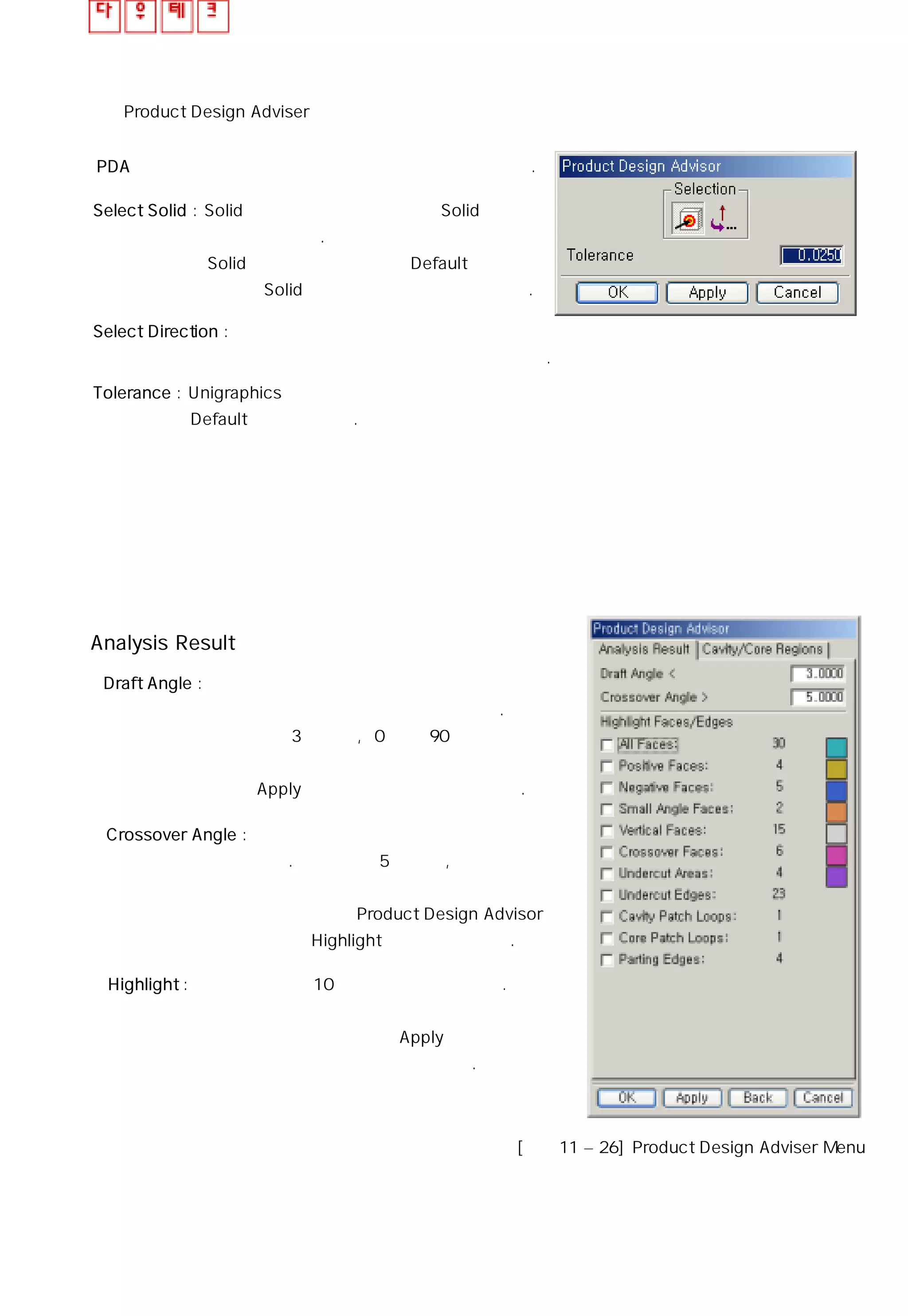 ◎ Product Design Adviser
PDA는 현재 형상에 대한 특정 영역 강조 기능을 제공한다.
ㆍ Select Solid : Solid가 하나 이상일 때 원하는 Solid를
선택할 수 있다.
Solid가 하나만 존재할 때 Default값으로
현재의 Solid를 선택한 상태로 표시해 준다.
ㆍ Select Direction : 취출 방향에 따라 조건이 달라지기 때문에
형상에 대한 취출 방향을 결정 할 수 있다.
ㆍ Tolerance : Unigraphics에서 사용하는 기본 공차값을
Default값으로 가진다.
Analysis Result
ㆍ Draft Angle : 구배 각도 값은 취출 하는데 충분한
각인지 아닌지를 계산하는데 사용한다.
기본 값은 3도 이며, 0에서 90 까지
안의 입력 값만 인식하여 범위를 벗어난
각은 Apply를 하더라도 인식하지 못한다.
ㆍ Crossover Angle : 설정 값에 만족하는 교차면을 계산
한다. 기본 값은 5도 이고, 정해진
각에 만족하는 면의 개수를 계산하
고 갱신하여 Product Design Advisor
메뉴의 Highlight 영역에 나타낸다.
ㆍ Highlight : 이 영역은 면의 10가지 타입을 포함한다.
항목의 체크 박스를 선택하면 그에
해당하는 면은 활성화되며 Apply 를 클릭
하면 면의 개수를 계산하여 나타낸다.
[그림11 – 26] Product Design Adviser Menu
 