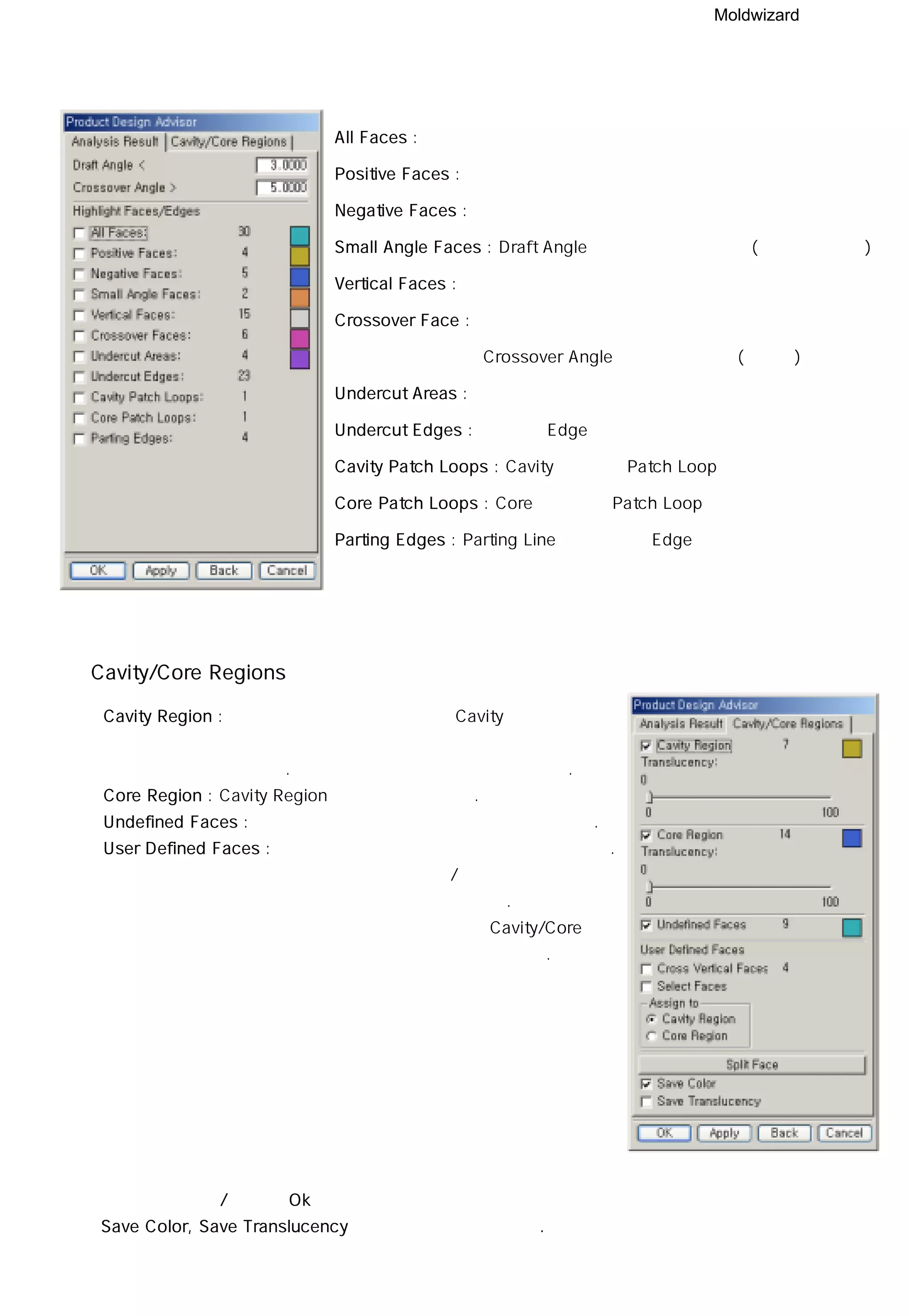 Moldwizard
All Faces : 형상의 모든 면의 수
Positive Faces : 취출 방향에서 보았을 때 보이는 면의 수
Negative Faces : 취출 방향에서 보았을 때 보이지 않는 면의 수
Small Angle Faces : Draft Angle 보다 작은 구 배면의 (무구배면 제외)
Vertical Faces : 취출 방향에서 수직인 면의 수
Crossover Face : 측면에서 관통하는 면 중에서
Crossover Angle 보다 큰 면의 수(교차면)
Undercut Areas : 역 구 배면 수
Undercut Edges : 역 구 배 Edge의 수
Cavity Patch Loops : Cavity 습 합 시 Patch Loop수
Core Patch Loops : Core 습 합 시 Patch Loop수
Parting Edges : Parting Line을 구성하는 Edge의 수
Cavity/Core Regions
ㆍ Cavity Region : 체크를 해주면 현재 형상에서 Cavity에 해당하는
영역을 찾아서 정의 색상과 정의된 투명도로 변화
시킨다. 해당 영역의 면의 개수도 알 수 있다.
ㆍ Core Region : Cavity Region와 기능이 동일하다.
ㆍ Undefined Faces : 정의 되지 않은 면에 대해서 색상을 정의한다.
ㆍ User Defined Faces : 사용자 정의된 면에 대해서 색상을 정의한다.
수직으로 교차하는 면 / 선택한 면에 대한
정의를 선택적으로 할 수 있다.
사용자 정의 면에 대해서는 Cavity/Core에
대해 선택적으로 정렬을 할 수 있다.
정의된 면의 색 / 속성이 Ok 버튼을 누른 후에도 적용되게 하기 위해서는
Save Color, Save Translucency에 체크를 해 주어야 한다.
 